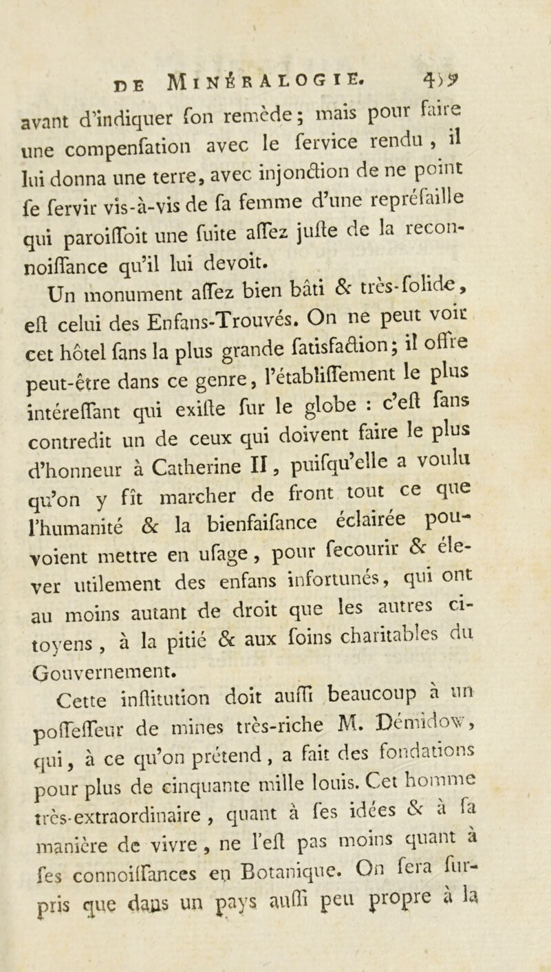 avant d’indiquer fon remède; mais pour fane une compenfation avec le fervice rendu , il lui donna une terre, avec injonction de ne point fe fervir vis-à-vis de fa femme d’une repréfaille qui paroilToit une fuite allez jufte de la recon- noiffance qu’il lui devoit. Un monument affez bien bâti & très-fohde, eft celui des En fan s-Trouvés. On ne peut voir cet hôtel fans la plus grande fatisfadion ; il offre peut-être dans ce genre, l’étabîiffement le plus intéreflant qui exitle fur le globe : c’efl fans contredit un de ceux qui doivent fane le plus d’honneur à Catherine II, puifqu elle a voulu qu’on y fît marcher de front tout ce que l’humanité Sc la bienfaifance éclairée pou voient mettre en ufage, pour fecourir & éle- ver utilement des enfans infortunés, qui ont au moins autant de droit que les autres ci- toyens , à la pitié & aux foins charitables du Gouvernement. Cette inflitution doit aufli beaucoup à un poiTelïeur de mines très-riche M. Démidow, qui, à ce qu’on prétend , a fait des fondations pour plus de cinquante mille louis. Cet homme très-extraordinaire, quant à les idées & a fa manière de vivre, ne l’efl pas moins quant a fes connoiffances en Botanique. On feia fin- pris que daas un pays aufli peu propre a la