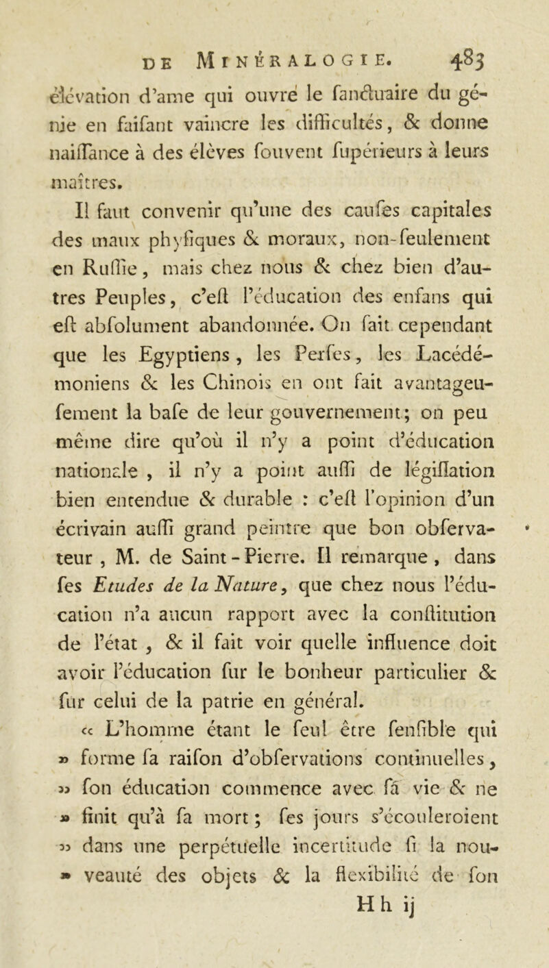 élévation d’ame qui ouvré le fanâuaire du gé- nie en faifant vaincre les difficultés, & donne naiiTance à des élèves fou vent fupérieurs à leurs maîtres. Il faut convenir qu’une des caufes capitales des maux phyfîques & moraux, non-feulement 1 en Ruflîe, mais chez nous & chez bien d’au- tres Peuples, c’eft l’éducation des enfans qui efl abfolument abandonnée. On fait cependant que les Egyptiens, les Perfes, les Lacédé- moniens & les Chinois en ont fait avantageu- fement la bafe de leur gouvernement ; on peu même dire qu’où il n’y a point d’éducation nationale , il n’y a point auffi de légifiation bien entendue & durable : c’efl l’opinion d’un écrivain auffi grand peintre que bon obferva- teur , M. de Saint - Pierre. Il remarque , dans fes Etudes de la Nature, que chez nous l’édu- cation n’a aucun rapport avec la conftitution de l’état , 8c il fait voir quelle influence doit avoir l’éducation fur le bonheur particulier 8c fur celui de la patrie en général. ce L’homrne étant le feul être fenfible qui » forme fa raifon d’obfervations continuelles, « fon éducation commence avec fâ vie 8c ne » finit qu’à fa mort ; fes jours s’écouleroient « dans une perpétuelle incertitude fi la nou- » veauté des objets & la flexibilité de fon H h ij