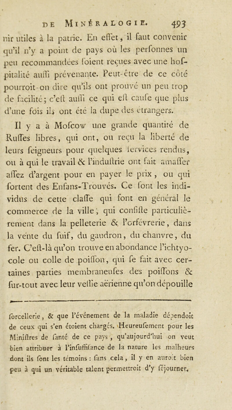 nir utiles à la patrie. En effet, il faut convenir qu’il n’y a point de pays où les perfonnes un peu recommandées (oient reçues avec une hof- pitalité auiïi prévenante. Peut-être de ce côté pourroit-on dire qu’ils ont prouvé un peu trop de facilité; c’etl auiii ce qui ell cutife que plus d’une fois ils ont été la dupe des etrangers. Il y a à Mofcow une grande quantité de Rudes libres, qui ont, ou reçu la liberté de leurs feigneurs pour quelques iervices rendus, ou à qui le travail & l’induffrie ont fait amaffer allez d’argent pour en payer le prix , ou qui fortent des Enfans-Trouvés. Ce (ont les indi- vidus de cette clafTe qui font en général le commerce de la ville , qui confiffe particuliè- rement dans la pelleterie & l’orfèvrerie, dans la vente du fuif, du gaudron, du chanvre, du fer. C’eff-là qu’on trouve en abondance l’ichtyo- cole ou colle de poiffbn, qui fe fait avec, cer- taines parties membraneufes des poiffons & fur-tout avec leur veille aérienne qu’on dépouille forcellerle, & que l’événement de la maladie dépendoit de ceux qui s’en étoient chargés. Heureufement pour les Minières de fanté de ce pays , qu’aujourd’hui on veut bien attribuer à l’infufhlance de la nature les malheurs dont ils font les témoins : fans cela, il y en auroit bien peu à qui un véritable talent permettroit d’y féjourner.