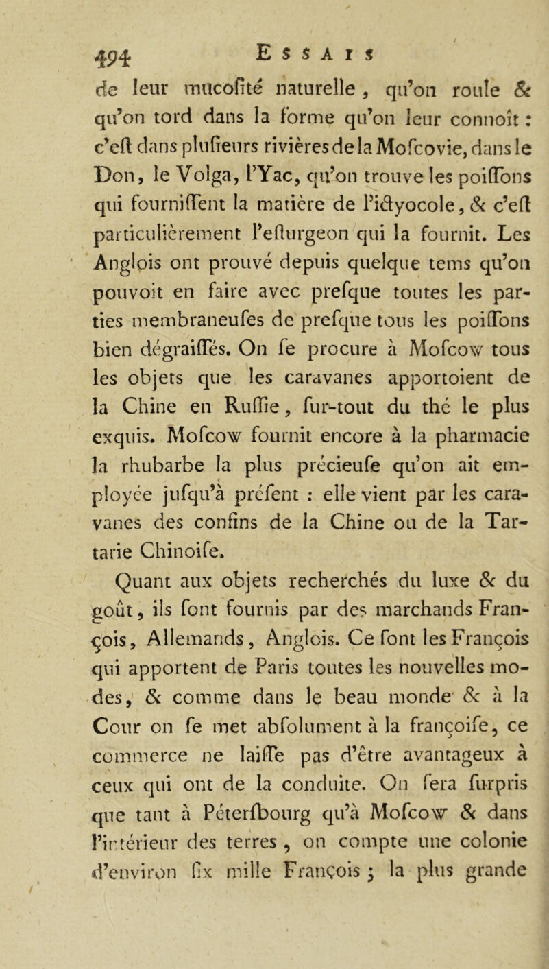 ^•94 Essais de leur mucofité naturelle , qu’on roule & qu’on tord dans la forme qu’on leur connoît : c’eft clans plufieurs rivières de la Mofcovie, dans le Don, le Volga, l’Yac, qu’on trouve les poifTons qui fournifTent la matière de Pidyocole,& c’eft particulièrement l’efturgeon qui la fournit. Les Anglois ont prouvé depuis quelque tems qu’on pouvoit en faire avec prefque toutes les par- ties membraneufes de prefque tous les poiftons bien dégraiiïes. On fe procure à Mofcow tous les objets que les caravanes apportoient de la Chine en Ruflie , fur-tout du thé le plus exquis. Mofcow fournit encore à la pharmacie la rhubarbe la plus précieufe qu’on ait em- ployée jufqu’à préfent : elle vient par les cara- vanes des confins de la Chine ou de la Tar- tane Chinoife. Quant aux objets recherchés du luxe & du goût, ils font fournis par des marchands Fran- çois, Allemands, Anglois. Ce font les François qui apportent de Paris toutes les nouvelles mo- des, 8c comme dans le beau monde 8c à la Cour on fe met abfolument à la françoife, ce commerce ne lailTe pas d’être avantageux à ceux qui ont de la conduite. On fera furpris que tant à Péterfbourg qu’à Mofcow 8c dans l’intérieur des terres , on compte une colonie d’environ fix mille François ; la plus grande