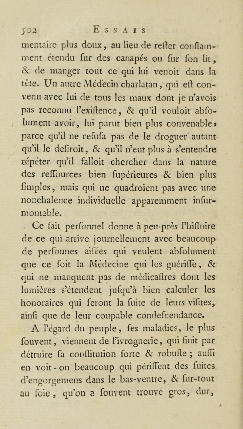 m entai re plus doux, au lieu de relier confiant- ment étendu fur des canapés ou fur fon lit, & de manger tout ce qui lui venoit dans la tête. Un autre Médecin charlatan, qui eü; con- venu avec lui de tous les maux dont je n’avois pas reconnu l’exiftence, & qu'il vouloit abfo- lument avoir, lui parut bien plus convenables parce qu’il ne refufa pas de le droguer autant qu’il le defiroit, 6c qu’il n’eut plus à s’entendre répéter qu’il falîoit chercher dans la nature des reffburces bien fupérieures 6c bien plus fimples, mais qui ne quadroient pas avec une nonchalence individuelle apparemment infur- montable. Ce fait perfonnel donne à peu-près l’hifioire de ce qui arrive journellement avec beaucoup de perfonnes ai fées qui veulent abfolument que ce foit la Médecine qui les guérifle, 6c qui ne manquent pas de médicaflres dont les lumières s’étendent jufqu’à bien calculer les honoraires qui feront la fuite de leurs vilites, ainfi que de leur coupable condefcendance. A l’égard du peuple, fes maladies, le plus fouvent, viennent de l’ivrognerie, qui finit par détruire fa conflitution forte 6c robufie ; aufii en voit - on beaucoup qui périflent des fuites d’engorgemens dans le bas-ventre, & fur-tout au foie, qu’on a fouvent trouvé gros, dur.