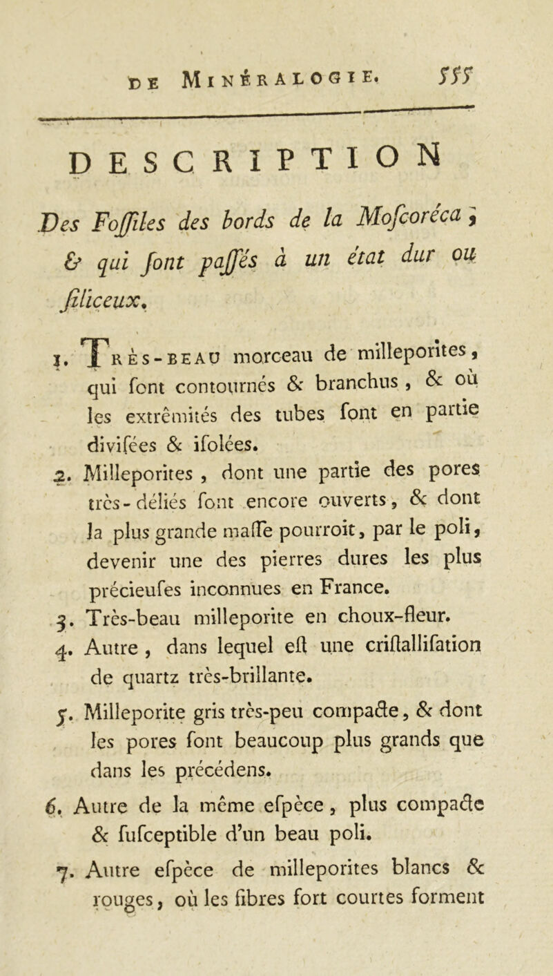 — • » - i description Des Fofdes des bords de la Mofcoréca ; & qui font paffés a un état dut ou, Jiliceux. « / 1, rès-eeau morceau de milleporîtes, qui font contournés & branchus , 8c où les extrémités des tubes font en partie divifées & ifolées. 2. Milleporîtes , dont une partie des pores très-déliés font encore ouverts , & dont Ja plus grande malle pourroit, par le poli, devenir une des pierres dures les plus précieufes inconnues en France. Très-beau milleporite en choux-fleur. 4. Autre , dans lequel eft une criflallifation de quartz très-brillante. y. Milleporite gris très-peu compare, & dont les pores font beaucoup plus grands que dans les précédens. 6. Autre de la meme efpèce, plus compaélc 8c fufceptible d’un beau poli. 7. Autre efpèce de milleporîtes blancs 8c rouges, où les fibres fort courtes forment