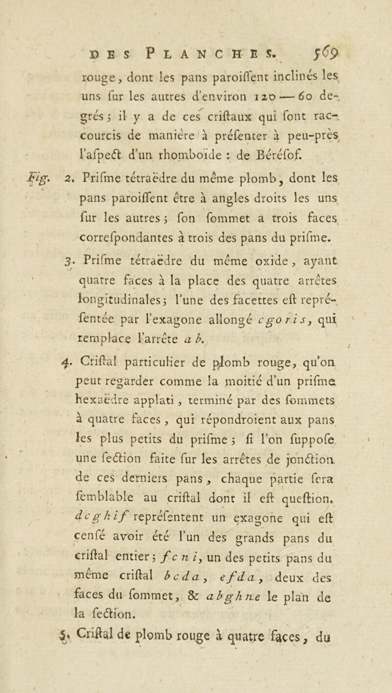 rouge, dont les pans paroiftent inclinés les uns fur les autres d’environ 120 — 60 de- grés j il y a de ces criftaux qui (ont rac- courcis de manière à préfenter à peu-près rafpedt d’un rhomboïde : de Béréfof. 2. Prifme tétraèdre du meme plomb, dont les pans parodient être à angles droits les uns fur les autres ; fon fommet a trois faces correfpondantes à trois des pans du prifme. i v 3. Prifme tétraèdre du meme oxide, ayant quatre faces à la place des quatre arrêtes longitudinales3 l’une des facettes eft repré- fentée par hexagone allongé ego ris, qui remplace l’arrête a b. q. Criftal particulier de plomb rouge, qu’on peut regarder comme la moitié d’un prifme, hexaèdre applati , terminé par des fommets à quatre faces , qui répondraient aux pans les plus petits du prifme 5 ft l’on fuppofe, une feéiion faite fur les arrêtes de jonélion. de ces derniers pans , chaque partie fera fcmblable au criftal dont il eff queftion. degkif repréfentent un exagone qui eft cerne avoir été l’un des grands pans du criftal entier fc ni, un des petits pans du meme criftal beda, efda, deux des t faces du fommet, & abghjre le plan de la feétion. h Criftal de plomb rouge à quatre faces, du 1 1