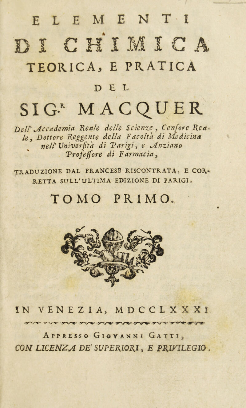 elementi Dï CHIMICA TEORICA, E PRATICA SIG MAGQUER Dell' ^Accademia Reale delle Scienze^ ^ Cenfore Rea- le ^ Dottore Reagente della f acolta di Medicina nell'Vniverfita di Varigi^ e Mnziano Trofejfore di Farmacia^ TRADUZIONE DAL FRANCESE RISCONTRATA, E COR* RETTA SULL’ULTIMA EDIZIONE DI PARIGI. ÎN VENEZIA, MDCCLXXXI. Appresso Giovanni Gatti, COH LICENZA BE' SUPERIORI, E PRIVILEGIO . del TOMO PRIMO.