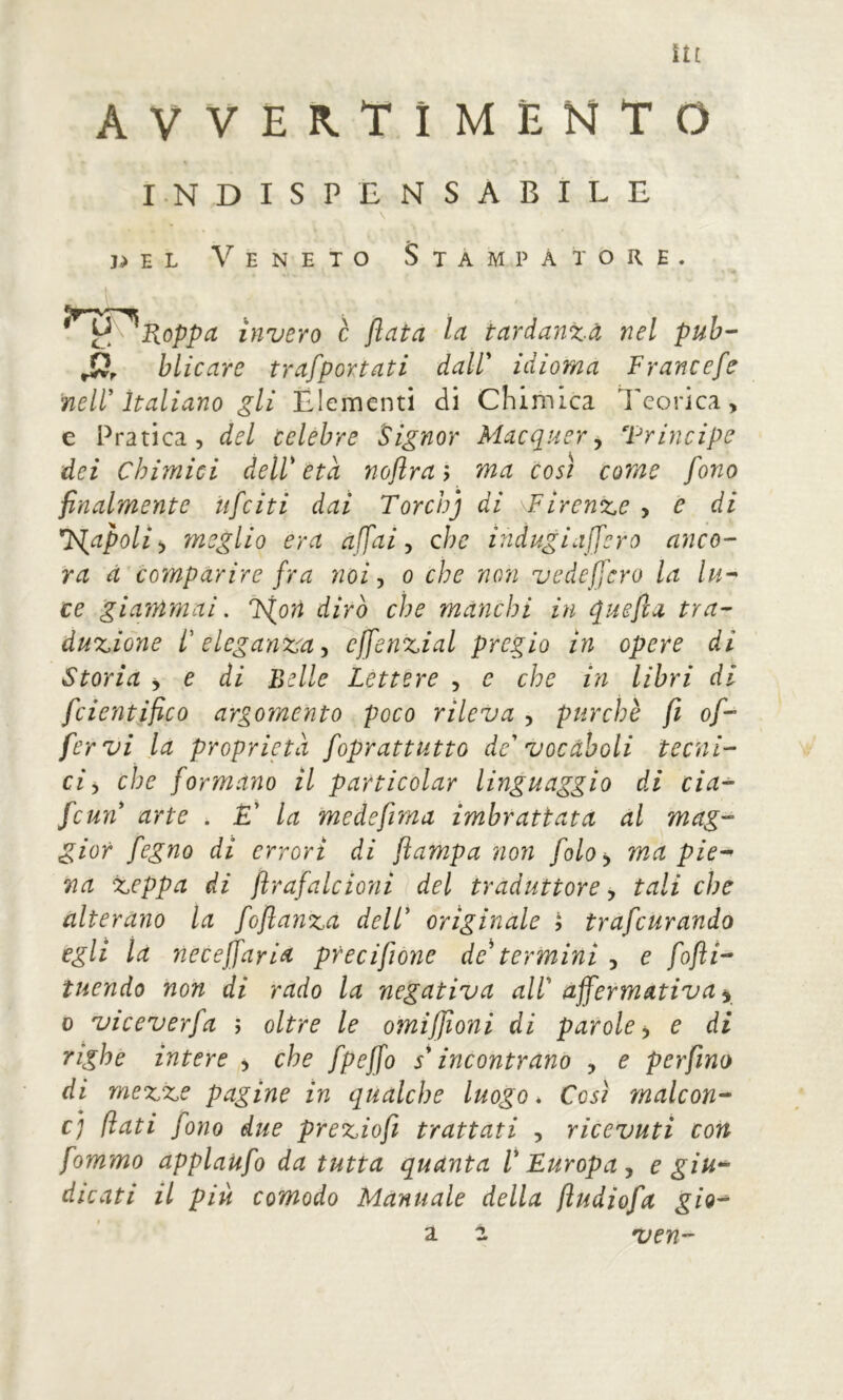 avvertîméhto INDISPENSABILE \ 3>el Veneto Stampatore. ^^^^Koppa invero c fiata la tardanza nel puh-' blicare trafportati daW idioma Francefe nell'italiano gli Elementi di Chimica l'corica, e Pratica, del celebre Signor Macquer ^ Trincipe dei Chimici deW età noflra; ma così come fono finalmente ufciti dai Torchj di Firenze , e di F^apolì ^ meglio era affai ^ che indugiaffcro anco- ra à comparire fra noi-, o che non vedeffcro la lu-^ ce giammai. F^orì dirò che manchi in quefia tra- duzione l'eleganza-, effenzial pregio in opere di Storia ÿ e di Belle Lettere , e che in libri di fcientifico argomento poco rileva , purché fi of- fervi la proprietà foprattutto de' vocàboli tecni- ci^ che formano il particolar linguaggio di cia- fcun arte . £’ la medefima imbrattata al mag- gior fegno di errori di flampa non folo^ ma pie^ Tia zeppa di ftrafalcioni del traduttore, tali che alterano la foflanza dell' originale ? trafcurando egli là neceffaria pfecifione de termini , e fofti- ìuendo non di rado la negativa all' affermativa y D viceverfa ; oltre le omiffioni di parole y e di righe intere , che fpeffo s'incontrano , e perfino di mezze pagine in qualche luogo. Così malcon- c) flati fono due preziofi trattati , ricevuti con fommo applaufo da tutta quanta l'Europa y e giu-^ dicati il più comodo Manuale della ftudiofa gio^