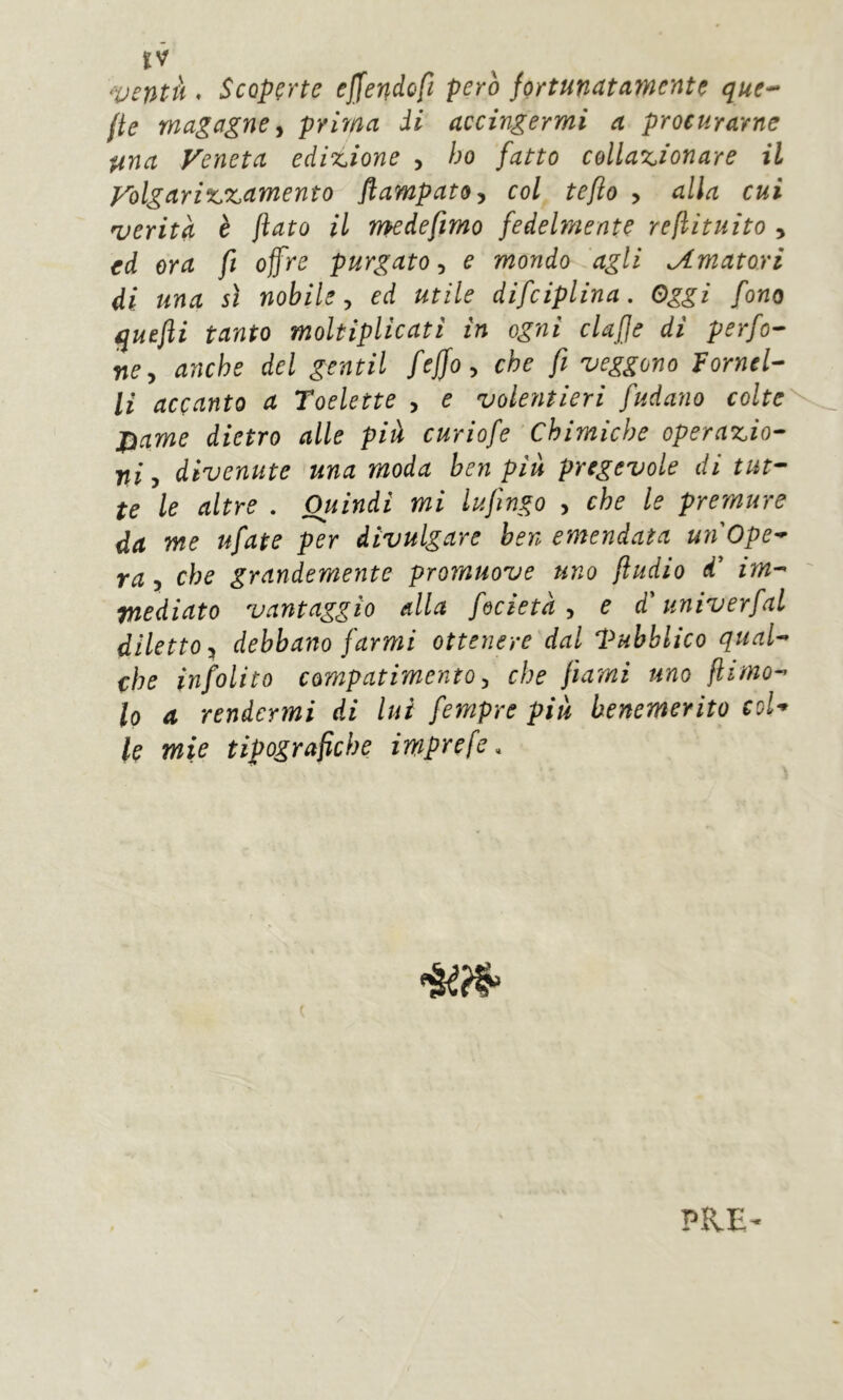ventà , Scoperte ejjendofi però fortunatamente que-^ fie magagne j prima di accingermi a procurarne una Veneta edizione , ho fatto collazionare il Volgarizzamento flampato^ col teflo > alla cui verità è fiato il medefmo fedelmente refìituito , ed ora fi offre purgato^ e mondo agli Amatori di una sì nobile y ed utile difciplina. Oggi fono quefti tanto moltiplicati in ogni elafe di perfo- re y anche del gentil fejfo y che fi veggono Fornel- li accanto a Toelette , e volentieri fudano colte'^^ j}ame dietro alle pià curiofe Chimiche operazio- ni y divenute una moda ben più pregevole di tut- te le altre . Quindi mi lufingo , che le premure da me ufate per divulgare ben emendata un Ope- ra y che grandemente promuove uno fludio d' im- ' tnediato vantaggio dia fecietà y e d'univerfaL diletto:^ debbano farmi ottenere dal Pubblico qual- che infolito compatimento y che fiami uno fiinio- lo a rendermi di lui fempre più benemerito col- lo mie tipografiche imprefe. ( PRE-