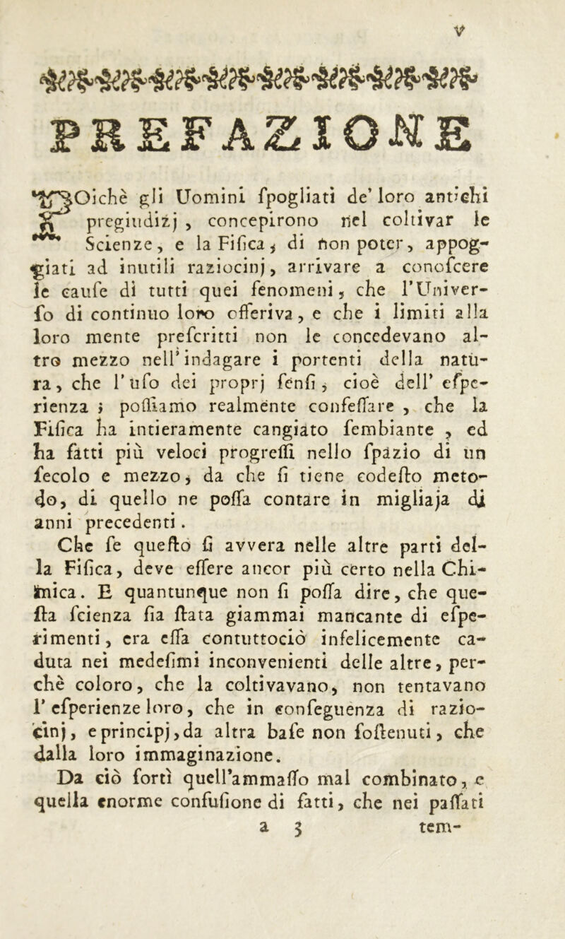 PREFAZIONE FOichè gli Uomini fpogliati de’loro antichi pregiudizi , concepirono nel coltivar le Scienze, e laFifìca^ di non poter, appog- giati ad inutili raziocini, arrivare a conofcerc le eaufe di tutti quei fenomeni, che l’Univcr- fo di continuo lor*o offeriva, e che i limiti alla loro mente preferirti non le concedevano al- tro mezzo nell* indagare i portenti della natü- ra, che Tufo dei propri f^nfi j cioè dell’ cfpc- rienza > pofllamo realmente confefTarc , che la Fifica ha intieramente cangiato fembiante , cd ha fatti più veloci progrelïi nello fpazio di un fecolo c mezzo i da che fi tiene eodefto meto- do, di quello ne poffa contare in migliaja di anni precedenti. Che fe queftò fi avvera nelle altre parti del- la Fifica, deve effere ancor più certo nella Chi- Imica. E quantunque non fi pofTa dire, che que- lla feienza fia fiata giammai mancante di efpc- rimenti, era effa contuttociò infelicemente ca- duta nei medefimi inconvenienti delle altre, per- chè coloro, che la coltivavano, non tentavano r cfperienze loro, che in eonfeguénza di razio- cìni, cprincipi,da altra bafe non foflenuti, che dalla loro immaginazione. Da ciò forti qucll’ammafTo mal combinato, e quella enorme confufione di fatti, che nei paffati a 3 tem-