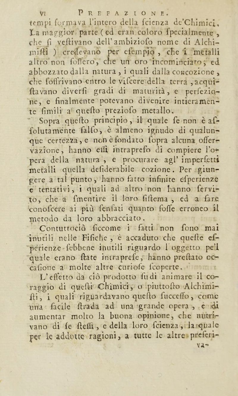 tempi formava rimerò della fcicnza dc’Chimici, ta maggior parte (ed eran coloro fpccialmente , che fi vedi vano dell’ambiziofo nome di Alchi- jnWH ) credevanò per cfempio , che i ìnetalli altro non follerò, che un oro incomlnciaro, ed abbozzato dalla natura, i quali dalla coRcozione , che foftVivano entro le vifcere della terra ,acqui- ftavano diverfi gradi di maturità, e perfezio- ne, e finalmente potevano divenire intieramen- te fimili a quefto preziofo metallo. Sopra quefto principio, il quale fc non è af- folutaménte falfo, è almeno ignudo di qualun- que certezza, e non è fondato fopra alcuna offer- vazione, hanno eilì intraprefo di compiere l’o- pera della natura , e procurare agf imperfetti metalli quella defiderabile cozione. Per giun- gere a tal punto, hanno fatto infinite èfperienze c tentativi, i quali ad altro non hanno fervi- to, che a fmentire il loro filiema , ed a fare conofeere ai più fenfati quanto foffe erroneo il metodo da loro abbracciato. Contuttociò ficcome i fatti non fono mai inutili nelle Fifiche , è accaduto che quelle cf- pcrienze'febbene inutili riguardo 1 oggetto pe’l 'quale erano fiate intraprefe, hanno preftato oc- cafione a molte altre cu ri ole feoperte. » L’effetto da ciò prodotto fu di animare il co- raggio di quefi-i' Chimici, o piuttofto Alchimi- fii, i quali riguardavano quefto fiiccclTo, come ima facile ftradà ad una grande opera , é cii aumentar molto la buona opinione, che initri.- vano di fe ftelTi, e della loro fcicnza, la»qualc per le addotte ragioni, a tutte le altre preferi- va-