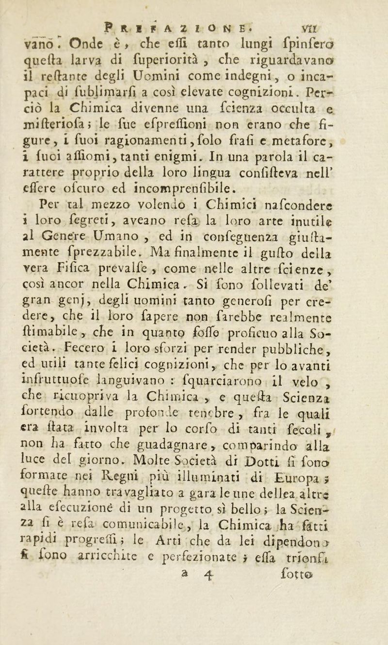 vano I Onde è > che effi tanto lungi fpinfera quella larva di fuperiorità , che riguardavano il reliante degli Uomini come indegni, o inca- paci di fubjimarfi a così elevate cognizioni. Per- ciò la Chimica divenne una feienza occulta e xnilleriofaì le fue efprcflioni non erano che fi- gure, i fuoi ragionamenti,folo frali c metafore, i fuoi alTiomi, tanti enigmi. In una parola il ca- rattere proprio della loro lingua confillcva nell’ eflere ofeuro ed incomprenlibile. Per tal mezzo volendo i Chimici nafconderc i loro fegreti, aveano refa la loro arte inutiU al Genere Umano , ed in confegiienza giu (la- mente fprezzabile. Ma finalmente il gullo della vera Fifica prevalfe , come nelle altre feienze , così ancor nella Chimica. Si fono follevati de’ gran genj, degli uomini tanto gcnerofi per cre- dere, che il loro fapere non farebbe realmente Hi mabile, che in quanto folTe proficuo alla So- cietà. Fecero i loro sforzi per render pubbliche, ed utili tante felici cognizioni, che per lo avanti infruttuofe languivano : fquarciarono il velo , che ricuopriva la Chimica , e quella Scienza fortendo dalle profonde tenebre , fra le quali era fiata involta per lo cerfo di tanti fecoli , non ha fatto che guadagnare, comparindo alla luce del giorno. Molte Società di Dotti fi fono formate nei Regni più illuminati di Europa > quelle hanno travagliato a gara le ime dellea altre alla efecuzionè di un progetto sì belio 5 la Scien- za fi e refa comunicabile, la Chimica ha fitti rapidi progrelfi ; le Arri che da lei dipendono fi fono arricchite e perfezionate > effa trionfi a 4. fotto