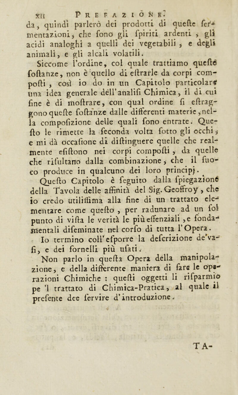 cia, quindi parlerò dei prodotti di quelle fer- mentazioni, che fono gli fpiriti ardenti j gli acidi analoghi a quelli dei vegetabili , c degli animali, e gli alcali volatili. Siccome l’ordine, col quale trattiamo qucfté foftatizc, non è'quello di errarle da corpi com- porti , così io do in un Capitolo particolari una idea generale dèiranalifi Chimica, il di cui fine è di mortrare, con qual ordine fi eftrag-' gonoquerte forta'nze dalle differenti materie,nel- la compofizione delle quali fono entrate. Que- fto le rimette la feconda volta fiotto gli occhi y e mi dà occafione di dirtinguere quelle che real- mente efirtono nei corpi comporti , da quelle che rifultano dalla combinazione, che il fuo- co produce in qualcuno dei loro principi. ^ Querto Capitolo è feguito dalla fpiegazioné della Tavola delle affinità del Sig. Geoffroy , che io credo iitiliffima alla fine di un trattato ele- mentare come querto , per radunare ad un fol punto di vifta le verità le piùeffenziali ,e fonda-» mentali difeminate nel corfo di tutta l’Opera, r Io termino coU’cfporre la deferizione de va- fi, e dei fornelli più ufati .• Non parlo in quefta Opera della manipola- zione, e della differente maniera di fare le ope-' razioni Chimiche : qiierti oggetti li rifparmio pe ’l trattato di Chimica-Pratiea, al quale il prefente dee fervire d’introduzione. TA-