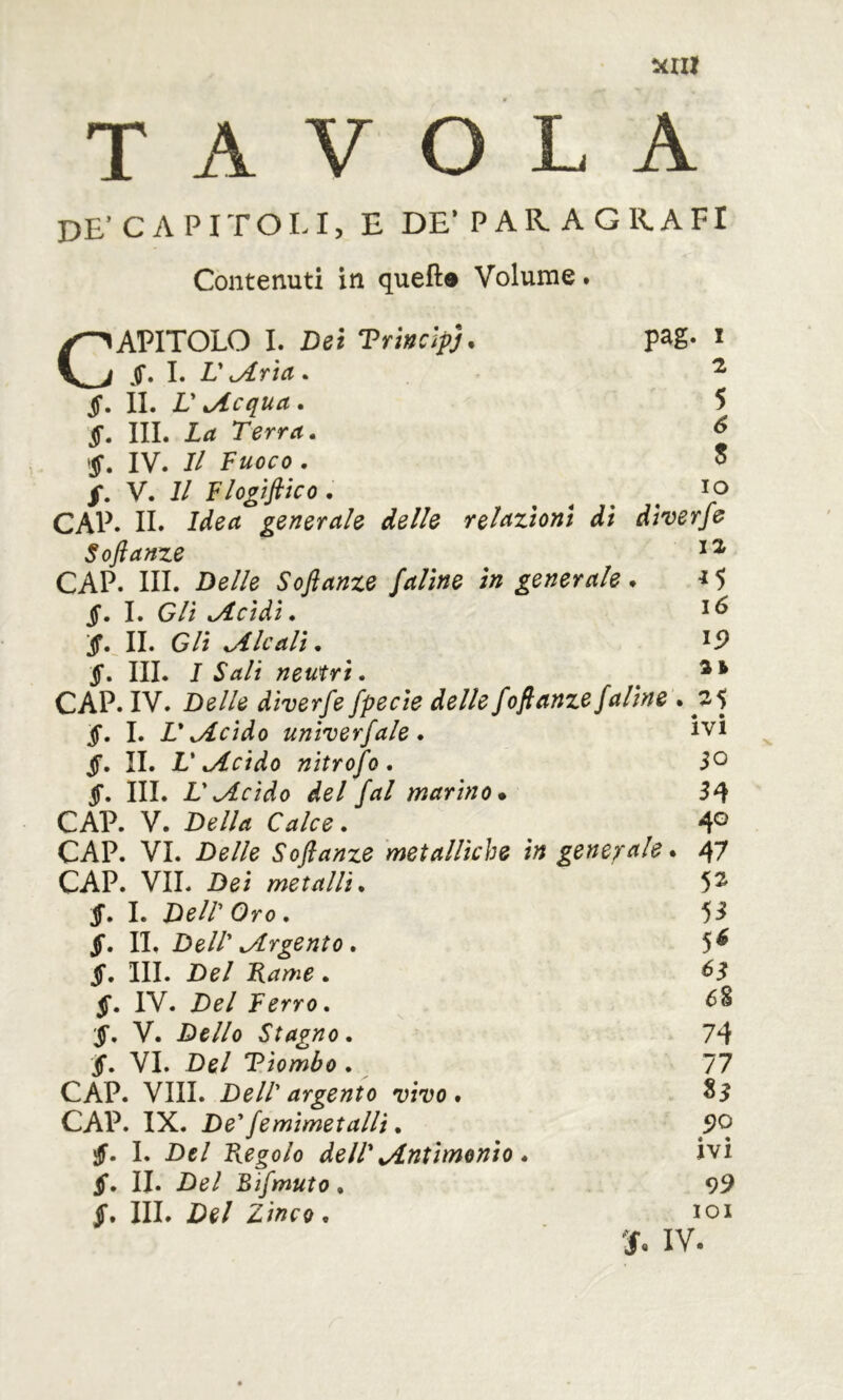 T A V O L A DE’CAPITOLI, e de* par. a grafi Contenuti in quello Volume. CAPITOLO I. Dei Trwcipj. pag. i I. r jLrta . ^ jf. II. V ^Acquei. 5 §, III. La Terra. ^ IV. Il Fuoco . o /. V. Il Flogifiico. , , . . CAP. IL Idea generale delle reli^ztonl dì dherfe Soflanze CAP. III. Delle Soft ante faline in generale . ^ 5 §. I. Gli .Acidi. IL Gli .Aleali. §. III. 1 Salì neutri. ^ CAP. IV. Delle diverfe fpecie delle foft ante/aline . 25 §. I. L* .Acido untverfale . Ivi §. II. V .Acido nitrofo . 50 §. III. V.Acido del /al marino* CAP. V. Della Calce. 4® CAP. VI. Delle Softanze 'metalliche in generale. 47 CAP. VII. Dei metalli. 5^ $. I. Deir Oro. 5^ $. II. Dell' .Argento. 5^ §, III. Del F^ame. §. IV. Del Ferro. V. Dello Stagno. §. VI. Del Tiombo. 6% CAP. Vili. Dell' argento vivo. CAP. IX. De'/emimetalli. 74 77 tì 5?o jjf. I. Del Fregolo dell' .Antimonio. §. IL Del Bi/muto.