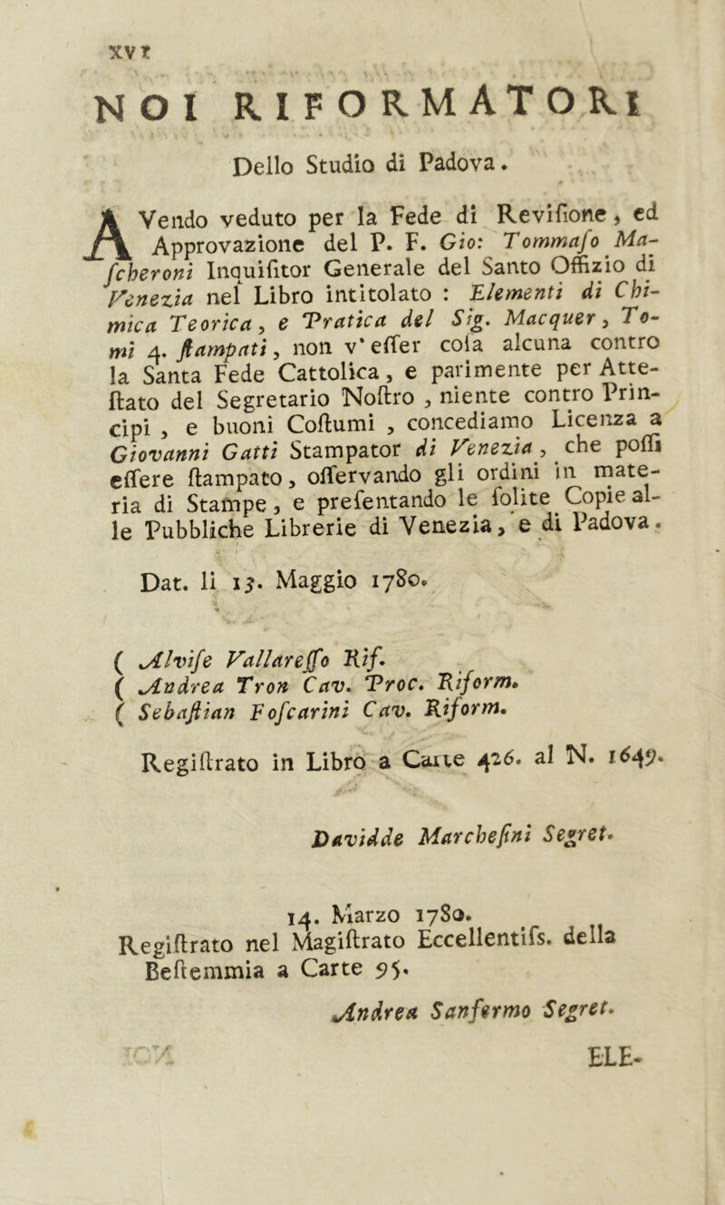 NOI riformatori t ■ • Dello Studio di Padova. Avendo veduto per la Fede di Revifione, cd Approvazione del P. F. Gìo: Tommafo Ma- fchcToyiì InQuifìtor Generale del Santo Offizio di Venezia nel Libro intitolato : Elementi di Chi- mica Teovica^ c *Pvatica del Macciuet ^ To- mi 4. fiampatì j non v*e(Ter cola alcuna contro la Santa Fede Cattolica, e parimente per Atte- ftato del Segretario Noftro ^ niente contro Prin- cipi 5 e buoni Coftumi , concediamo Licenza a Giovanni Gatti Stampator dì Venezia, che polTi clTere ftampato, olTervando gli ordini in mate- ria di Stampe, e prefentando le foUte Copie al- le Pubbliche Librerie di Venezia,'e di Padova. Dat. li Maggio lySo. ( Jllvife Vallareffo Kif» ( Andrea Tron Cav. Troc» 'Riform» ( Sebaflian Fofcarini Cav. Riform, — - j Regiftrato in Libro a Cane 426. al N. Davidde Mar che finì Secret» 14. Marzo 1780. Regiflrato nel Magiftrato Eccellentifs. della Beftemmia a Carte 5;5. Andrea Sanfermo Segret» ELE-