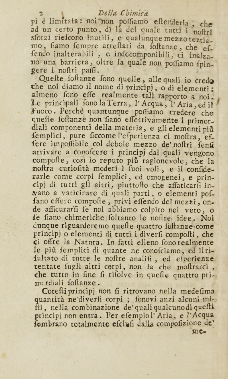 pi è limitata: noi non pofTiamo cllenderla che ad ùn certo punto, di là del quale tutti i noftrì sforzi riefcoro inutili, e qualunque mezzo tentia- mo, fiamo Tempre arreflati da foftanze, che ef- fondo inalterabili , e indecomponibili, ci inalza- no una barriera, oltre la quale non pofTiamo fpin- gere i noftri palTi. Quelle foftanze fono quelle, alle quali io credo che noi diamo il nome di principi > o di elementi : almeno fono elfe realmente tali rapporto a noi!' Le principali fono la Terra, l’Acqua, l’Aria, ed il ^ fuoco. Perchè quantunque polfiamo credere che quelle fcllanze non fiano effettivamente ì primor- diali componenti della materia, e gli elementi pili femplici, pure ficcome l’efperienza ci mollra, ef- fere imponibile col debole mezzo de’noftri fenù arrivare a conofcere i principi quali vengono compofte, così io reputo più ragionevole, che la ìioftra curiolità moderi i Tuoi voli, e il confide- rarle come corpi femplici, ed omogenei, e prin- cipi di tutti gli altri, piuttofto che affaticarfi in- .vano a vaticinare di quali parti, o elementi pof- fano elfere compofte, privi elfendo dei mezzi, on- de alTicuraffi le noi abbiamo colpito nel vero, o de fiano chimeriche foltanto le noftre* idee. Noi dunque riguarderemo quelle quattro foUanze-comc principi o elementi dì tutti i diverfi compofti, che ci offre la Natura. In fatti elleno fono realmente le più femplici di quante ne conofeiamo, ed ilri- fultato di tutte le noftre analifi , ed elperienze tentate fugli altri corpi, non fa che moftrarci , che tutto in fine fi rifolve in quelle quattro pri- me rdi ali foftanze. Cotefti principi non fi ritrovano nella medefima quantità ne’diverfi corpi ; fonovi anzi alcuni mi- Iti, nella combinazione de’quali qualcuno di quelli principi non entra. Per efempiol’Aria, e l’Acqua Ifrmbrano totalmente efclièfi dalla compofizione de’ me-