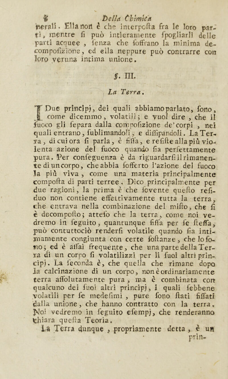 ali. Ella noli è che iiiterpcfta fra le loro par^' tu rneiT-tre fi può intieramente fpogliarlì delle parti acquee , lenza che foffrano la minima de- compofizione, ed ella neppure può contrarre con ìoro veruna intima unione, §. IIL La Terra, IDue princìpj;, dei quali abbiamo parlato > fono, come dicemmo, volatili ; e vuoi dire , che il fuoco gli fepara dalla compofizione de’corpi , nei quali entrano, fublimandofi, e difiìpandoli. La Ter- Ta, di cui ora fi parla, è fife, e refifte allapiù vio-< lenta azione del fuoco quando fia perfettamente pura. Ter confeguenza è da riguardarfi il rimanen- te di un corpo, che abbia fofferto l’azione del fuoco ìa. più viva , come una materia principalmente comporta di parti terree , Dico principalmente per due ragioni, la prima è che fovente quello refi- duo non contiene effettivamente tutta la terra, che entrava nella combinazione del mirto, che fi è decomporto; attefo che la terra, come noi ve- dremio in feguito, quantunque fiffa per fe rteffa, può contuttociò renderli volatile quando fia inti- mamente congiunta con certe fortanze , che Io fo- no; ed è affai frequente, che una parte della Ter- ra di un corpo fi volatilizzi per li fuoi altri prin- cipi. La leconda è, che quella che rimane dopo la calcinazione di un corpo, non è ordinariamente terra affolutamente pura , ma è combinata con qualcuno dei fuoi altri principi, ì quali febbene .volatili per fe mede fimi , pure fono fiati fiffati dalla unione, che hanno contratto con la terra, Ì^Joi vedremo in feguito efempi, che renderanno ^chiara quella Teoria. La Jerra dunque , propriamente detta , è un ptln-