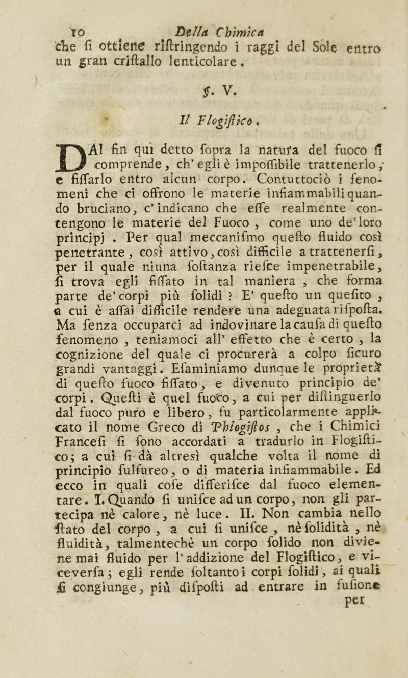 ’die fi ottiene rîftringendo i raggi del Sole entro un gran criftallo lenticolare • S. V. II Flogìflicù. Dai fin qui detto fopra la natura del fuoco fi comprende, eh’egli è impoffibile trattenerlo; c filmarlo entro alcun corpo. Contuttociò i feno- meni che ci offrono le materie infiammabili quan- do bruciano, c’indicano che effe realmente con- tengono le materie del Fuoco , come uno de’loro principi . Per qual meccanifmo quello fluido così penetrante, così attivo, così difficile a trattenerli, per il quale ninna foftanza riefce impenetrabile, fi trova egli fiffato in tal maniera , che forma parte de’corpi più folidi ? E’ quello un quefito , G cui è affai difficile rendere una adeguata rilpolla. Ma fenza occuparci ad indovinare la caufa di quello fenomeno , teniamoci all’ effetto che è certo , la cognizione del quale ci procurerà a colpo ficuro grandi vantaggi. Efaminiamo dunque le proprietà di quello fuoco fiffato, e divenuto principio de’ corpi. Qiielli è quel fuoto, a cui per diflinguerlo dal fuoco puro e libero, fu particolarmente appli»- caro il nome Greco di Thlogiflos , che i Chimici Francefi fi fono accordati a tradurlo in Flogilli- co; a cui fi dà altresì qualche volta il nome di principio fulfureo, o di materia infiammabile. Ed ecco in quali cofe differifee dal fuoco elemen- tare. I. Quando fi unifee ad un corpo, non gli par- tecipa nè calore, nè luce. II. Non cambia^ nello flato del corpo , a cui fi unifee , nè folidità , nè fluidità, talmentechè un corpo folido non divie- ne mai fluido per l’addizione del Flogillico, e vi- ceyerfa ; egli rende foltantoi corpi folidi, ai quali £ congiunge, più difpolli ad entrare in fulìone per