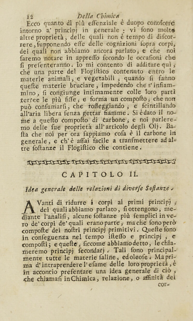 Ecco quanto di più eifenziale è duopo conofcerc intorno a’ principi in generale : vi fono molte» altre’proprietà, delle quali non è tempo di difeor- rere,fupponendo effe delle cognizioni fopra corpi, dei quali non abbiamo ancora parlato^ e che noi faremo notare in appreffo fecondo le occafioni che fì prefenteranho. Io mi contento di additare qui, che una parte del Flogiftico contenuto entro le materie animali, e vegetabili , quando fi fanno quelle materie bruciare , impedendo che s’infiam- mino, fi cohgiuhge intimamente colle loro parti .tertee le più fiffe,- e fotma un compollo che non può confum’arfi, che rofleggiando , e fcintillando all’aria libera fenza gettar fiamme. Si è dato il no- me a quello compollo di Carbone,- e noi parlere- mo delle fue proprietà all’articolo degli Olj. Ba- lla che noi per ora fappiamo cofa è il carbone ili generale, e eh’è affai facile a tranfmetterc adaU- tre follanze il Flogiftico che contiene. CAPITOLO IL < •* ìàta generale delle relazioni di diverfe Soflanze ^ Avanti di ridurre ì corpi ai primi principi dei quali abbiamo parlato, fi ottengono, me- diante l’analifi, alcune follanze più femplici in ve- ro de’corpi de’quali erano parte y mâ che fono però compofte dei noftri principi primitivi. Quelle fono in confeguenza nel tempo ifteflb e principi , c compoftij e quelle, ficcome abbiartio detto, lechìa- meremo principi fecondati . Tali fono principal- mente tutte' le materie faline, edoleofe< Ma pri- ma d* intraprendere F efame delle loro proprietà , è in acconcio prefentare una idea generale di ciò , -che chiamali in Chimica, relazione, o asinità dei cor-