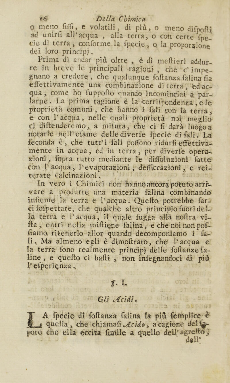 Q meip fifïi, c volatili 5 di più^, o meno difpofH ad unirli all’acqua , alla terra, o con certe fpe- cie di terra , conforme la fpecie, o la proporzione dei loro principi * Prima dì andar più oltre , è dì meftieri addur- re in breve le principali ragioni , che c’ impe- gnano^ a credere , che qualunque foftanza falina fia effettivamente una combinazione di terra, adac- qua, come ho fuppoflo quando incominciai a par- larne. La prima ragione è la ccrrifpondenza , e le proprietà comuni, che hanno i iàli con la terra, e con l’acqua, nelle quali proprietà noi meglio ci diftenderemo, a milura, che ci fi darà luogo a notarle nelPefame delle diverie fpecie di fiali. La feconda è, che tutt’i fiali poifio no ridur fi effettiva- mente in acqua, ed in terra, per dìverfe opera-, zioni , fiopra tutto mediante le diffioluzioni fatte con l’ acqua, L'evaporazioni, defficcazioni, e reU tarate calcinazioni. ìn vero i Chimici non hanno ancori potuto arri- vare a produrre una materia fialina combinando infieme la terra e l’acqua. Quello potrebbe far- ei fofpettare, che qualche altro principio fuori del- la terra e l’acqua, il quale fugga alla noflra vi- lla, entri nella miflione falina, e che noi nonpofi- damo ritenerlo allor quando decomponiamo i fia- liMa almeno egli è dimoflrato, che l’acqua e la terra fiono realmente principi delle fioflanzefia- line, e quello ci balli , non infegnandocì di più Lefiperi^nza.. • Gli, ^4ci di».. ' La ipécie dì fiodanza fialina la più fiemplke è quella, che chiamali .yfr/d'o, a cagione dei^- pore che ella eccita funile a quello delLagreflo} dill: