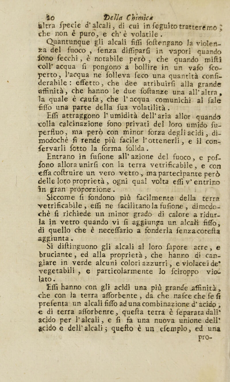 ^0 ^ Chi mìci feltra fpecîe d’alcali^ di cui infeguitotrattcrérro ; che non è puro, e eh’è volatile. Quantunque gli alcali fiffi follengano la violen- za del fuoco , fenza diffiparfi in vapori quando iòno fecchi, è notabile però , che quando mifti coll’ acqua fì pongono a bollire in un vafo feo- perto, l’acqua ne folleva feco una quantità confi- derabìle : effetto, che dee atribuirfi alla grande affinità, che hanno le due foftanze una all’altra, la quale è caufa, che l’acqua comunichi al fale hflb una parte della fua volatilità . Effi attraggono 1 umidità dell’aria allor quando colla calcinazione fono privati del loro umido fu- perfluo, ma però con minor forza degliacidi, di- modoché'fi rende più facile l’ottenerli, e il con- fervarlì fotto la forma folida. Entrano in fufione all’ azione del fuoco, e pof- iono allora unirli con la terra vetrificabile, e con effa coftruire un vero vetro, ma partecipante però delle loro proprietà, ogni qual volta elfi v’entrino in gran proporzione. Siccome fi fondono più facilmente della terra vetrificabile, elfi ne facilitano la fufione , dimodo- ché fi richiede un minor grado di calore a ridur- la in vetro quando vi fi aggiunga, un alcali filfo, di quello cEe é necelfario a fonderla fenzacotefia aggiunta. Sì dillinguono gli alcali al loro fapore acre, e bruciante, ed alla proprietà, che hanno di can- giare in verde alcuni colori azzurri, e violacei de* vegetabili , e particolarmente io feiroppo vio- lato . Elfi hanno con gli addi una più grande affinità, che con la terra alforbente , da che nafee che fe fi prefenta un alcali filTo ad una combinazione d’acido , € di terra alforbenre, quella terra c feparata dall’ acido per l’alcali, e fi fa una nuova unione dell’ ìtddo e deir alcali 5 quello è un efexnpio, ed una