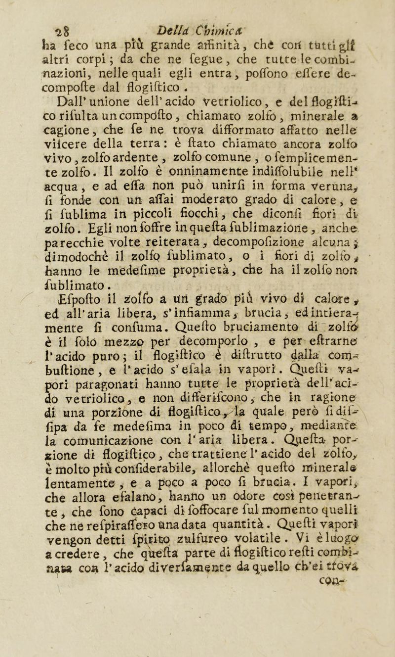 ^8 Bell et Chimie/t hâ fece una più grande affinità, chè cori tuttiglf altri corpi; da che ne fegue, che tutte le combi- nazioni, nelle quali egli entra, pofTono ellere de- compofte dal flogifUco - DalPunione dell’acido vetriolico, c delflogitti-- co rifulta un compofto, chiamato zolfo, minerale a cagione, che fe nç trova difformato affatto nelle vilcere della terra : è flato chiamato ancora zolfo vivo, zolfo ardente , zolfo comune , o femplicemen- te zolfo. Il zolfo è onninamente indiffolubile nell* acqua, e ad effa non può unirli in forma veruna^ fi fonde con un affai moderato grado di calore, e fi fublima in piccoli fiocchi, che diconfi fiorì di zolfo. Egli non foffre in quella fublimazione, anche parecchie volte reiterata, decompofizione alcuna;- dimodoché il zolfp fublimato, o i fiorì di zolfo ^ hanno le medefime proprietà, dhe ha il zolfo non fublimato. Efpollo il 2^oÌfo a un grado pii vivo di calore , ed all’aria libera, s’infiamma, brucia, edintiera-^ mente fi confuma. Quello bruciamento di zolfo è il foló mezzo per decomporlo , e per ellrarne l’acido puro; il flogillico è dillrutto dalla coni- bullìone , e l’acido s’elala in vapori. Qiielli va^ pori paragonati hanno tutte le proprietà dell’aci- do vetriolico, e non differifeono, che in ragione di una porzione di flogillicola quale però fidif-^ fipa da fe medefima in poco di tempo, mediante la conìunicazione con l’arfa libera. Ópefla por>^ «ione di flogillico, che trattiene l’acido del zolfo, é molto più confiderabile, allorché quello minerale lentamente > e a poco a poco fi brucia . I vapori^ che allora efalano, hanno un odore così peiletran-^ te , che fono Capaci di foflbcare fui momento quelli che ne refpiralfero una data quantità. Quelli vapori ve ngon detti fpirito zulfureo volatile. Vi è luogo a credere, che quella parte di flogillico relli combi-- nasa coti l’acido diverlamentc da quello ch’eittovà con-