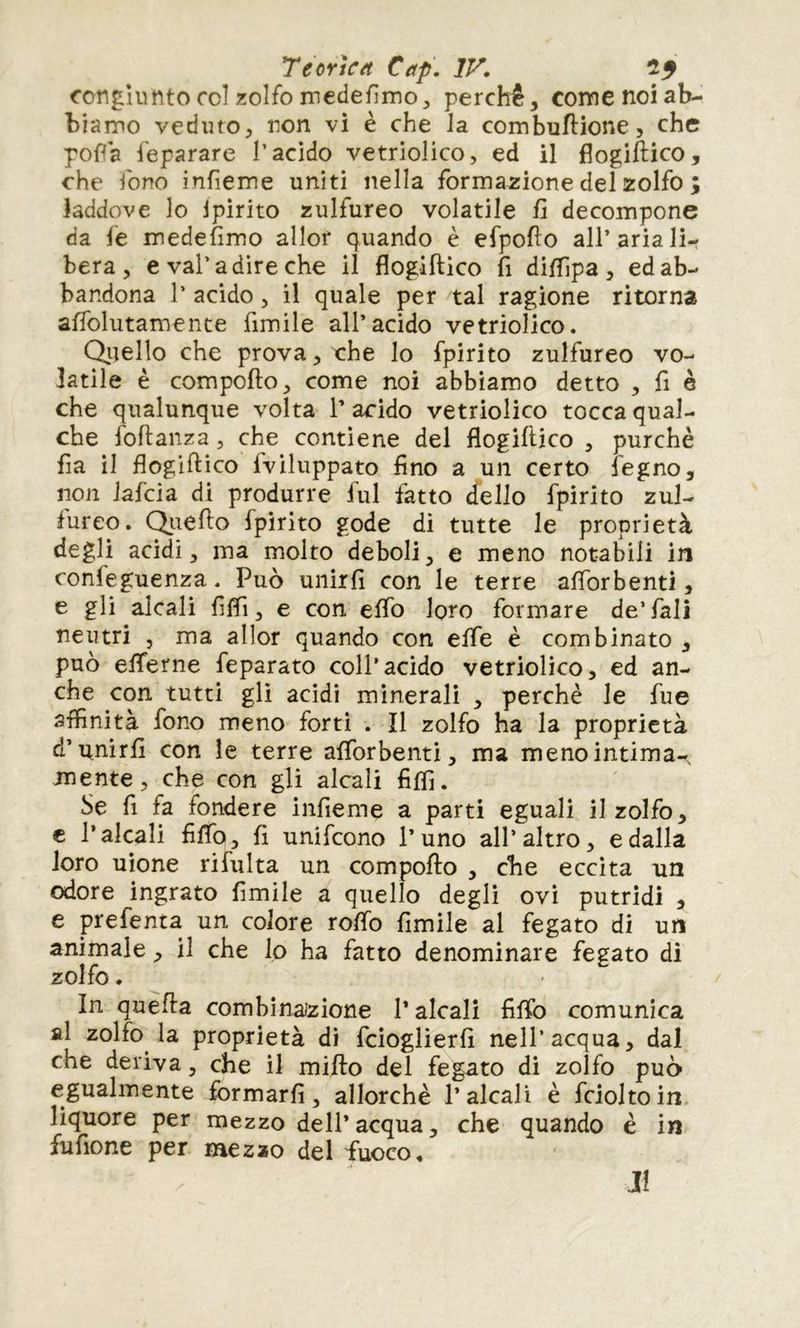 congiunto roi zolfo medefimo^ perchè, corne noi ab- biamo veduto, non vi è che Ja combuftione, che poffa feparare l’acido vetriolico, ed il flogiftico, che fono infieme uniti nella formazione del zolfo ; laddove lo Ipirito zulfureo volatile fi decompone da le medefimo allor quando è efpofio all’aria li- bera, e vai’a dire che il flogiftico fi diflìpa , ed ab- bandona 1’ acido, il quale per tal ragione ritorna affolutamente fimile all’acido vetriolico. Qitello che prova, che lo fpirito zulfureo vo- latile è compofto, come noi abbiamo detto , fi è che qualunque volta l’acido vetriolico tocca qual- che foftanza, che contiene del flogiftico , purché fia il flogiftico fviluppato fino a un certo fegno, non iafcia di produrre fui fatto dello fpirito zul- lureo. Qiiefto fpirito gode di tutte le proprietà degli acidi, ma molto deboli^ e meno notabili in confeguenza. Può unirli con le terre aflbrbenti, e gli alcali fiflì, e con elfo loro formare de’fall neutri , ma allor quando con elfe è combinato , può elferne feparato coll’acido vetriolico, ed an- che con tutti gli acidi minerali , perchè le fue affinità fono meno forti . il zolfo ha la proprietà d’unirli con le terre alforbenti, ma meno intima- mente, che con gli alcali filfi. Se fi fa fondere infieme a parti eguali il zolfo, c l’alcali fiflb, fi unifcono l’uno all’altro, e dalla loro uione rifulta un compofto , che eccita un odore ingrato fimile a quello degli ovi putridi , e prefenta un colore rolTo fimile al fegato di un animale, il che lo ha fatto denominare fegato di zolfo. In quefta combìnaìzione l’alcali fllfo comunica al zolfo la proprietà di fcioglierfi nell’acqua, dal che deriva, che il mifto del feg-ato di zolfo può egualmente fbrmarfi, allorché l’alcali è fcioltoin liquore per mezzo dell* acqua, che quando è in fufione per mezao del fuoco. JÎ