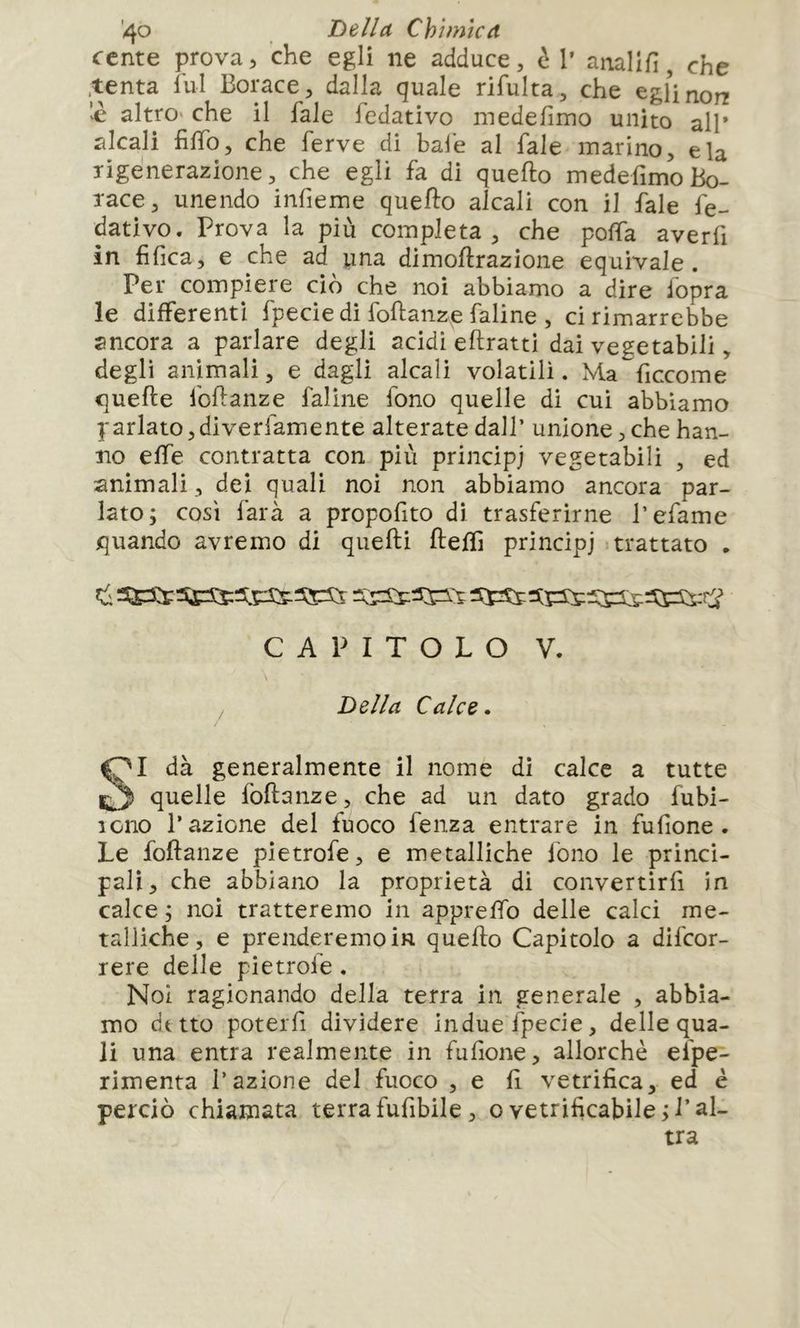 ccnte prova, che egli ne adduce, h 1’ anallfi, che .tenta lui Borace, dalla quale rifulta, dìe egUnorr 'è altro che il fale fedativo medefimo unito all* alcali filTo, che ferve di baie al fale marino, eia rigenerazione, che egli fa di quello medefimo Bo- race, unendo infieme quello alcali con il fale fé- dativo. Prova la più completa, che polfa averfi in fifica, e che ad yna dimollrazione equivale. Per compiere ciò che noi abbiamo a dire fopra le differenti fpeciedi follanze faline , ci rimarrebbe ancora a parlare degli addì ellratti dai vegetabili, degli animali, e dagli alcali volatili. Ma ficcome quelle follanze faline fono quelle di cui abbiamo parlato, diverfamente alterate dall’ unione, che han- no effe contratta con più principi vegetabili , ed animali, dei quali noi non abbiamo ancora par- lato; così farà a propofito di trasferirne l’efame quando avremo di quelli lleffi principi trattato . C A P I T O L O V. I dà generalmente il nome di calce a tutte quelle follanze, che ad un dato grado fubi- 10110 l’azione del fuoco fenza entrare in fu (ione . Le follanze pietrofe, e metalliche fono le princi- pali, che abbiano la proprietà di convertirfi in calce ; noi tratteremo in appreffo delle calci me- talliche, e prenderemoin quello Capitolo a difcor- rere delle pietrofe. Noi ragionando della terra in generale , abbia- mo de tto poterfi dividere indue fpecie, delle qua- li una entra realmente in fufione, allorché efpe- rimenta l’azione del fuoco , e lì vetrifica, ed è perciò chiamata terrafufìbile, ovetrificabile;J’al- Della Calce* tra