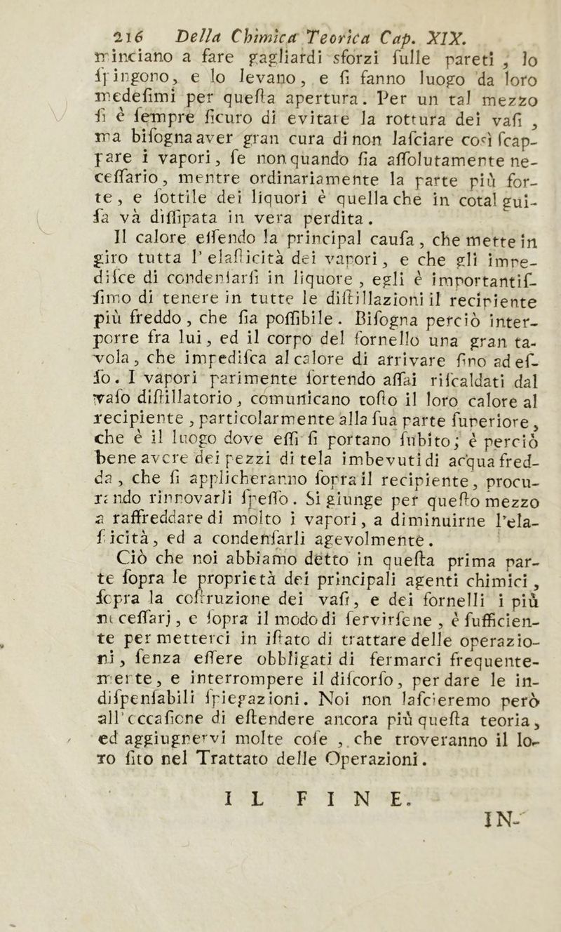 Della Chimica Teorica Cap» XIX. îrinciano a fare p:ag]iardi sforzi fulle pareti , Io ijingono, e lo levano, e fi fanno luo^o da loro inedefimi per quefla apertura. Per un tal mezzo fi è leinpre fìcuro di evitare la rottura dei vafi , ma bifognaaver gran cura di non Jafciare cofrap- pare i vapori, fe nonquando fa affolutamente ne- ceffario, mentre ordinariamente la parte più for- te, e lottile dei liquori è quella che in cotai gui- fa va diflipata in vera perdita. Il calore elfendo la principal caufa, che mette in giro tutta r elafiicita dei vapori, e che gli imre- difce di condenlarfi in liquore , egli è importantif- fimo di tenere in tutte le diftillazioni il reciriente più freddo, che fia pofGbile. Bifogna perciò inter- porre fra lui, ed il corpo del fornello una gran ta- vola, che impedifca al calore di arrivare fno adef- fo. I vapori parimente lortendo affai rifcaldati dal ivafo divinatorio, comunicano toflo il loro calore al recipiente , particolarmente alla fua parte fureriore, che è il luogo dove effi fi portano Aibito; è perciò bene avere dei pezzi ditela imbevuti di acqua fred- da , che fi applicheranno forra il recipiente , procu- TcMido rinnovarli fpefib. Si giunge per queVo mezzo a raffreddare di molto i vapori, a diminuirne Bela- ficità, ed a condenfarli agevolmente. ' Ciò che noi abbiamo detto in queVa prima par- te fopra le proprietà dei principali agenti chimici, fepra k ccfiruzione dei vafi, e dei fornelli i più nt ceffarj, e lopra il modo di fervìrfene , è fufficien- te permetterci in iftato di trattare delle operazio- ni , fenza effere obbligati di fermarci frequente- rr ei te, e interrompere ildifcorfo, per dare le in- difpenfabili Ipiegazioni. Noi non lafcieremo però all’cccaficne di eVendere ancora più quella teoria, / cd aggiugne’vi molte cofe ,.che troveranno il lor- To fito nel Trattato delle Operazioni. IL FINE. IN-