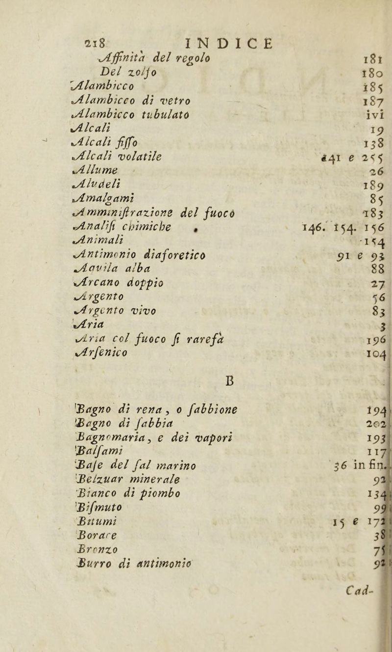 ci8 INDICE xAJpntth del regolo i8i Del zo/Jo i8o ^lambicco 185 tAlctmhîcco dì vetro 1S7 Alambicco tubulatù • • IVI tAlcalì ^.4. le alt fiffo 158 àlcali volatile ^41 e 2<5 Allume 26 ^Ivdelì 189 ^Amalgami 85 A mmimfirazione del fuoco 285 An ali fi cmmiche » 146/ 154. 156 Animali 15:4 Antimonio diaforetico Aavila alba 88 Arcano doppio ^7 Argento Argento vivo 83 Aria 3 Aria col fuoco fi rarefa 19Ó Arfenìco 104 B ^JBagno di rena, o fabbione 194 'Sagno di fabbi a 202 Bagnomarìa j e dei vapori 195 ■B alfa mi 1^7 Baje del fai marino ^6 in fin. 'Belzuar minerale 93 'Bianco di piombo Bifmuto 93 Bttumì 15 ^ 172 Barare 58 Bronzo IS Burro di antimonio 9Î Cad-