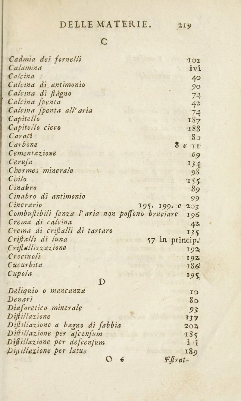 Cadmia dei fornelli C a lamina Calcina Calcina dì antimonio Calcina di ftàgno Calcina fpenta Calcina fpenta all* aria Capitello Capitello cieco Carati Carbone S \ Cementazione ^ Ceruja I Chermes'minerale \ I Cbilo I ' Cinabro ' Cinabro di antimonio Cinerario ìp5. ^99» ^ Combuftibilì fenza C aria non poffono bruciare Crema di calcina Crema di crijìalli di tartaro Criftalli di luna C rifl éilUzzazione Crocinoli Cucurbita Cupola loi ivi 40 90 74 AZ 74 187 188 83 e 11 154 5>S •155 8p 99 42t in D Deliquio 0 mancanza Denari Diaforetico minerale Difill azione Dif illazione a bagno di fabbia Divinazione per afcenfum Divinazione per àefcenfum 'pijiillazione per latus O é 57 in principe 15) 2t 15) 186' 19$, IO 80 9^ 1Z02t 185 i Î ï8^ Eftrat-