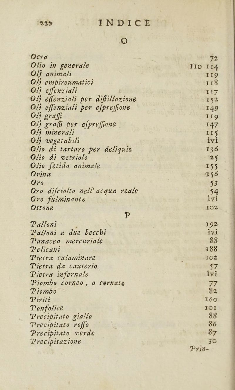 O Ocra 72 Olio in generale Ilo II4 Olj animali II5? 01} empireumaîici ii8 Olj ejfenziali H7 01) ejfenziali per diftillaziene 152 Olj ejfenziali per efprejfone 14P Olj grajft 119 Olj graft per efprejfone 147 Olj minerali Olj vegetabili ivi Olio di tartaro per deliquio 136 Olio di vetriolo ^5 Olio fetido animale 155 Orina 156 Oro 5^ Oro difciolto nell acqua reale 54 Oro fulminante « » IVI Ottone 102 V Talloni , V 192 Talloni a due becchi • m IVI 'Panacea mercuriale 88 P e He ani 188 Pietra calaminare 102 Pietra da cauterio 57 Pietra infernale ivi Piombo corneo ^ o cornato 77 Piombo 8z Piriti 160 PonfoUce lOI Precipitato giallo 88 Precipitato rojjo 86 Precipitato verde S7 Precipitazione 50 l^rin- I
