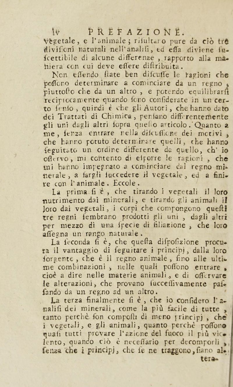 W HlÈF AZIONË. Vegetale, e 1*animale; riluluro pure da ciò trô divifìcni naturali nell’analifi, td effa diviene lu- fcettibile di alcune differenze , rapporto alla ma- ltiera con cui deve effere diflribuita. Ncn effondo (late ben dilcuffe le ragioni che poffare determinare a cominciare da un regno ^ piuttoffe che da un altro , e potendo equilibrarli recipiccamcnte quando fero confederate in un cer- to lordo, quindi è che gli Autori, che hanno dato dei Trattati di Chimica, perdano differentemente gli uni dagli altri lopra quel o articolo Quanto z me , lenza entrare nella dikuffene dei mctìvi , che hanno potuto determinare quelli, che hanno feguitato un ordine differente da quello, eh’ io ofltrvo, mi contento di elporre le ragioni , che mi hanno impegnato a cominciare dal regno mi- tre! ale , a fargli luccedere ri vegetale, ed a fini- re con l’animale. Eccole. La prima fi £ , che tirando i vegetali il loro nutrimento dai minerali, e tirando gli animali il Joio dai vegetali, i corpi che compongono quefti tre regni fembrar.o prodotti gli uni , dagli altri per mezzo di una Ipecie di filiazione , che loro affegna un rango naturale. La feconda fi è, che quefta difpofzìone procu- ra il vantaggio di feguitare i principe dalla loro Porgente , che è il regno animale, fino alle ulti- me combinazioni * nelle quali poffono entrare , cioè a dire nelle materie animali 0 e di offervare le alterazioni> che provano lucceiìivamente pai- fando da un regno ad un altro. La terza finalmente fi è , che io confiderò 1’a- tialifi dei minerali, come la più facile di tutte * tanto perchè fon compofh di mero jrincipj , che i vegetali, e gli animali, quanto perchè poffono quali tutti provare l’azione del fuoco il più vie* lento, quando ciò è neteflario per decomporli * Lenza che i principi, che fe ne traggono, fa no al* i, tera-