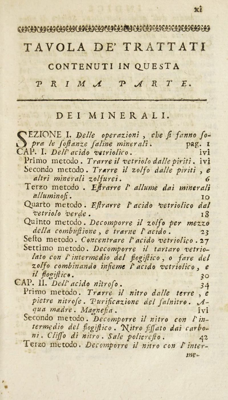 TAVOLA DE' TRATTATI CONTENUTI IN QJJ ESTA T K I M U T jî K T E. DEI MINERALI. SEZIONE I. De lie operazioni , che fi fanno fo- pra le foftanze jaline minerali * pag. I CAP. I. Dell' acido vetriolico. ivi Primo metodo. Trarre il 'vetriolo dalle piriti. ivi Secondo metodo. Trarre il zolfo dalle piriti > e altri minerali zolfurei. 6 Terzo metodo . Eftrarre T allume dai miner alì allumino fi. io Quarto metodo. Eftrarre l'acido vetriolico dal vetriolo verde. 18 Quinto metodo. Decomporre il zolfo per mezzo della combuftione , e trarne 1' acido . 23 Setto metodo. Concentrare l'acido vetriolico . 27 Settimo metodo. Decomporre il tartaro vetrio- lato con /' intermedio del fcgìftico , 0 fare del zolfo combinando infiemt /' acido vetriolico , e il ftogiftic9. 30 CAP. II. Dell' acido nitrof0. 3^ Primo metodo. Trarre il nitro dalle terre , e pietre nitrofe. Turificazione del Jalnitro. %A- qua madre . Magnefia . ivi Secondo metodo. Decomporre il nitro con l'in- termedio del fogiftico . T^itro fiftato dai carbo- ni. tliffo di nitro . Sale policrefto . ^2 Terzo metodo. Decomporre il nitro con l'inter- me-