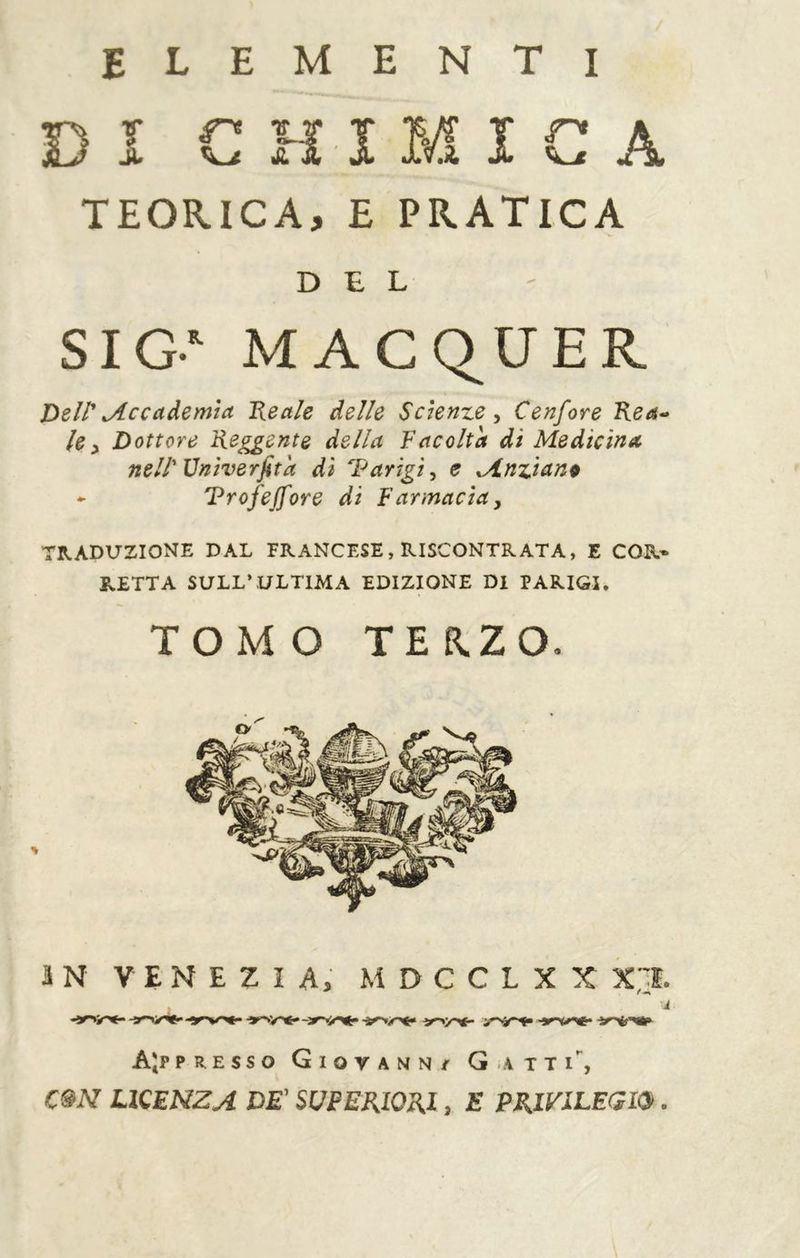 elementi DI CHIMICA TEORICA, E PRATICA SIG- MACQUER Dell'Accademia Ideale delle Scienze^ Cenfore Rea-» le^ Dottore Reggente della Facolta di Medicina nell'Vniverfita dì Parigi^ e Mnzianp ^ Trofeffore di Farmacìa y TRADUZIONE DAL FRANCESE, RISCONTRATA, E COR* RETTA SULL’ULTIMA EDIZIONE DI PARIGI. â N V E N E Z Î A, M D C C L X X X;:ì. AJppresso Giovann/ G-atti*^, cm LICENZA DE' SUPERIORI, E PRIVILEGI. DEL TOMO TERZO.