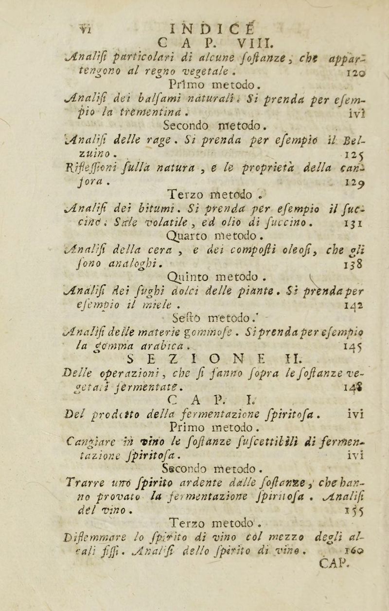 CAP. Vili. ^jlnciUfi parììcoldrì di alcune fojianze ì chi appari tengono al regno vegetale . 120 Primo metodo. jtnalìfi dei halfami naturali <, Si prenda per ejem^ pio la tftmenùnd . ivi Secondo metodo. 'i4nalifi delle rage . Si prenda per efempìò il Bel- luino, _ 125 KifieJJtoni fulld natura ^ e le proprietà della cari:. Jora . 12^ Terzo metodo . ^nalifi dei bitumi. Si prenda per efempio il fuc^ cind i Sale volatile ^ ed olio di fuccino, iji Quarto metodo. x^4nnlìfi della cera , e dei compofti oleofiy che gli jono analoghi. 158 Qiiinto metodo . v 'jlnalifi dei fughi dolci delle piante. Si prènda per ejempio il miele . 1^2 Sefto metodo.’ ' ^inalifì delle materie gcmmojs . Siprendaper efempio la dc'mma arabica . 1^5 SEZIONE II. Delle operazioni ^ che fi fanno fopra le fofianze re- gctari jerm'entate. 14* C A P. I.' Del proditto della fermentazione fpiritofa. ivi Primo metodo. Cangiare in tino le fofiànze fufcettUill di fermen* tazione fpiritofa. ivi Secondo ni e rodo. Trarre taro fpirito ardente dalle fofianze ^ che han- no provato la jermentazione fptriiofa . ^Analifi del vino. Terzo metodo’. Diftcrnmare lo fpÌTÌto di vino còl mezzo degli al- cali fifil. ..dnal'fi dello fpirito di vino. róo CAP.