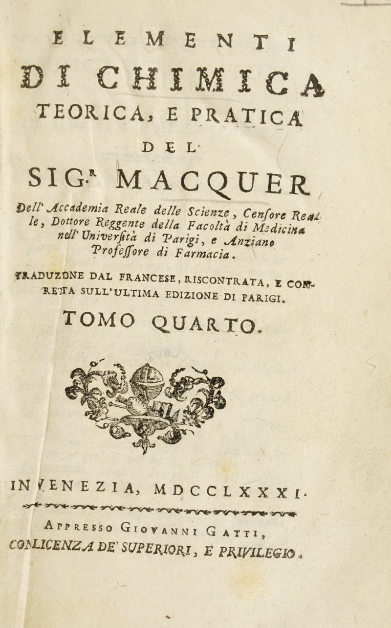 ïLEMENTi Dï CHIMICA TEORICA, £ PRATICA DEL- SIG‘ MACqUER, Dell' Uccndemia Reale delle Scienze, Cenfore Reai le. Dottore Reggente della Facolt'a dì Medici nell ün^erfita di Varìgì, e Ungano Trofejfore dì Farmacìa, ■ Ï1.ÂDUZQNE DAL FRANCESE, RISCONTRATA, X C01Ç- RETTA SULL’ULTIMA EDIZIONE Di PARIGI, TOMO QUARTO. Appresso Gioyavni G atti, COl'LICENZA DE' SUPERIORI, E PRWlLEGRi.,