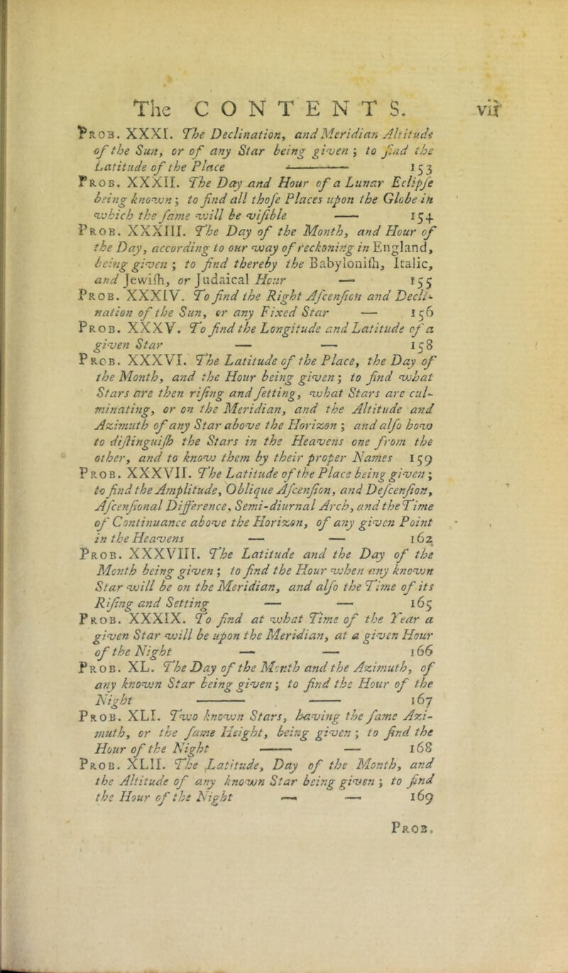 ^ROB. XXXI. The Declination, and Meridian Altitude of the Sun, or of any Star being gi-ven j to fnd the Latitude of the Place 15 3 Prob. XXXII. The Day and Hour of a Lunar Eclipfe being known; to find all thofe Places upon the Globe in which the fame will be ojifeble 15.}. Prob. XXXIII. T’he Day of the Month, and Hour of the Day, according to our way of reckoning in England, being ginten', to find thereby BabylonilE, Italic, Jewifh, or Judaical//c.vr — 155 Prob. XXXIV. To find the Right Afcenfion and Decli‘- nation of the Sun, cr any Fixed Star — 156 Prob. XXXV. To find the Longitude and Latitude of a. given Star — — 158 Prcb. XXXVI. The Latitude of the Place, the Day of the Month, and the Hour being given; to find what Stars are then rifing and fetting, what Stars are cul- minating, or on the Meridian, and the Altitude and Azimuth of any Star above the Horizon ; and alfo how to difiinguijh the Stars in the Heavens one from the other, and to knovj them by their proper Names 159 Prob. XXXVII. The Latitude of the Place being givesi' to find the Amplitude, Oblique Afce7ifion, a7id Defcenfion, Afcenfional Difference, Semi-diurnal Arch, a7id theTime of Conthiuance above the Horizon, of a7iy given Point ■ , in the Heavens — — 162 Prob. XXXVIII. The Latitude and the Day of the Mo7ith being given; to find the Hour when any known Star will be on the Meridian, and alfo the Ti?ne of its Rifing and Setting — — 165 Prob. XXXIX. To find at what Time of the Tear a given Star will be upon the Meridian, at a given Hour of the Night — — 166 Prob. XL. The Day of the Month and the Azimuth, of a7iy known Star being given; to find the Hour of the Night 167 Prob. XLI. Two known Stars, having the fame Azi- muth, or the fame Height, being given ; to find the Hour of the Night ■— — 168 Prob. XLII. The JLatitude, Day of the Month, and the Altitude of any known Star being given ; to find the Hour of the Light — —- 169 Pros.