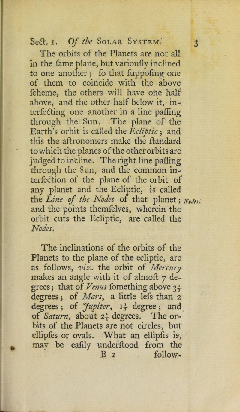 The orbits of the Planets are not all in the fame plane, but varioufly inclined to one another j fo that fuppofing one of them to coincide with the above fcheme, the others will have one half above, and the other half below it, in- terfering one another in a line pafling through the Sun. The plane of the Earth’s orbit is called the Ecliptic; and this the aflronomers make the ftandard to which the planes of the other orbits are judged to incline. The right line palling through the Sun, and the common in- terferion of the plane of the orbit of any planet and the Ecliptic, is called the Line of the Nodes of that planet; and the points themfelves, wherein the orbit cuts the Ecliptic, are called the Nodes* The Inclinations of the orbits of the Planets to the plane of the ecliptic, are as follows, viz. the orbit of Mercury makes an angle with it of almoft 7 de- grees; that of Venus fomething above 3^ degrees; of Mars^ a little lefs than 2 degrees; of Jupiter, degree; and_ of Saturn, about 2i degrees. The or- bits of the Planets are not circles, but ellipfes or ovals. What an elliplis is, may be eafily underllood from the B 2 follow- L