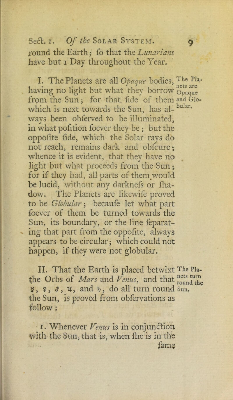 round the Earth j fo that the Lunarlam have but i Day throughout the Year. I. The Planets are all Opaque bodies, having no light but what they borrow opaque from the Sun ; for that, fide of them and Glo- which is next towards the Sun, has ways been obferved to be illuminated, in what pofition foever they be; but the oppofite hde, which the Solar rays do not reach, remains dark and obfeure; whence it is evident, that they have no light but what proceeds from the Sun; for if they had, all parts of them^would be lucid, without any darknefs or Hia- dow. The Planets are likewife proved to be Globular j becaufe let what part foever of them be turned towards the Sun, its boundary, or the line feparat- ing that part from the oppohte, always appears to be circular; which could not happen, if they were not globular. II. That the Earth is placed betwixt The Pk- t;he Orbs of Mars and Venus^ and that H, ?, S, and i?, do all turn round Sun, the Sun, is proved from, obfervations as follow : I. Whenever Fenus is in conjunflion with the Sun, that is, when flie is in the fami?
