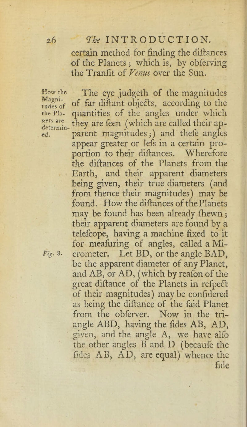 certain method for finding the dilfances of the Planets 5 which is, by obferving the Tranfit of Venus over the Sun. How the Magni- tudes of the Pla- siets are determin- ed. Fig. 8. The eye judgeth of the magnitudes of far diftant objects, according to the quantities of the angles under which they are feen (which are called their ap- parent magnitudes;) and thefe angles appear greater or lefs in a certain pro- portion to their diftances. Wherefore the diftances of the Planets from the Earth, and their apparent diameters being given, their true diameters (and from thence their magnitudes) may be found. How the diftances of the Planets may be found has been already fhewn; their apparent diameters are found by a telefcope, having a machine fixed to it for meafuring of angles, called a Mi- crometer. Let BD, or the angle BAD, be the apparent diameter of any Planet, and AB, or AD, (which by reafon of the great diftance of the Planets in refpe(5t of their magnitudes) maybe confidered as being the diftance of the faid Planet from the obferver. Now in the tri- angle ABD, having the Tides AB, AD, given, and the angle A, we have alfo the other angles B and D (becaufe the fides AB, AD, are equal) whence the fide