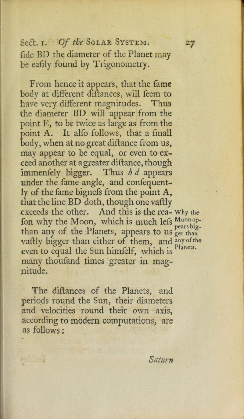 fide BD the diameter of the Planet may be eafily found by Trigonometry. From hence it appears, that the fame body at different diftances, will feem to have very different magnitudes. Thus the diameter BD will appear from the point E, to be twice as large as from the point A. It alfo follows, that a fmall body, when at no great diftance from us, may appear to be equal, or even to ex- ceed another at agreater diftance, though immenfely bigger. Thus bd appears under the fame angle, and confequent- ly of the fame bignefs from the point A, that the line BD doth, though one vaftly exceeds the other. And this is the rea- why the fon why the Moon, which is much lefs Moon ap. than any of the Planets, appears to us ger than vaflly bigger than either of them, and ^7 even to equal the Sun himfelf, which is many thoufand times greater in mag- nitude. The diftances of the Planets, and periods round the Sun, their diameters and velocities round their own axis, according to modern computations, are as follows: V Baturn