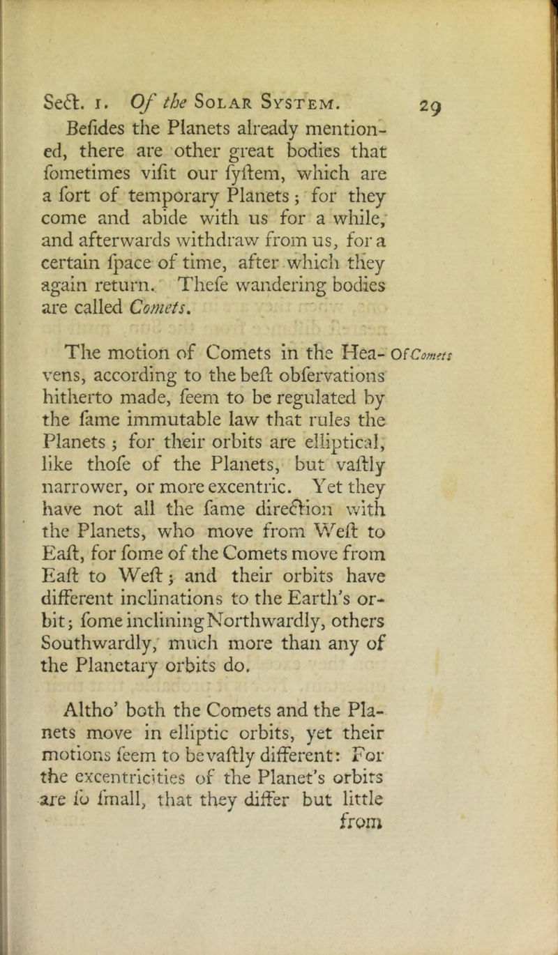 Befides the Planets already mention- ed, there are other great bodies that fometimes vifit our fyftem, which are a fort of temporary Planets; for they come and abide with us for a while; and afterwards withdraw from us, for a certain fpace of time, after which they again return. Thefe wandering bodies are called Comets. The motion of Comets in the Hea- Of Comets vens, according to the beft obfervations' hitherto made, feem to be regulated by the fame immutable law that rules the Planets ; for their orbits are elliptical, like thofe of the Planets, but vaftly narrower, or more excentric. Yet they have not all the fame dlrecfion with the Planets, who move from Weft to Eaft, for fome of the Comets move from Eaft to Weft; and their orbits have different inclinations to the Eartli’s or- bit; fome inclining Northwardly, others Southwardly; much more than any of the Planetary orbits do, Altho’ both the Comets and the Pla- nets move in elliptic orbits, yet their motions feem to bevaftly different: For the excentricities of the Planet’s orbits are fo fmall, that they differ but little from