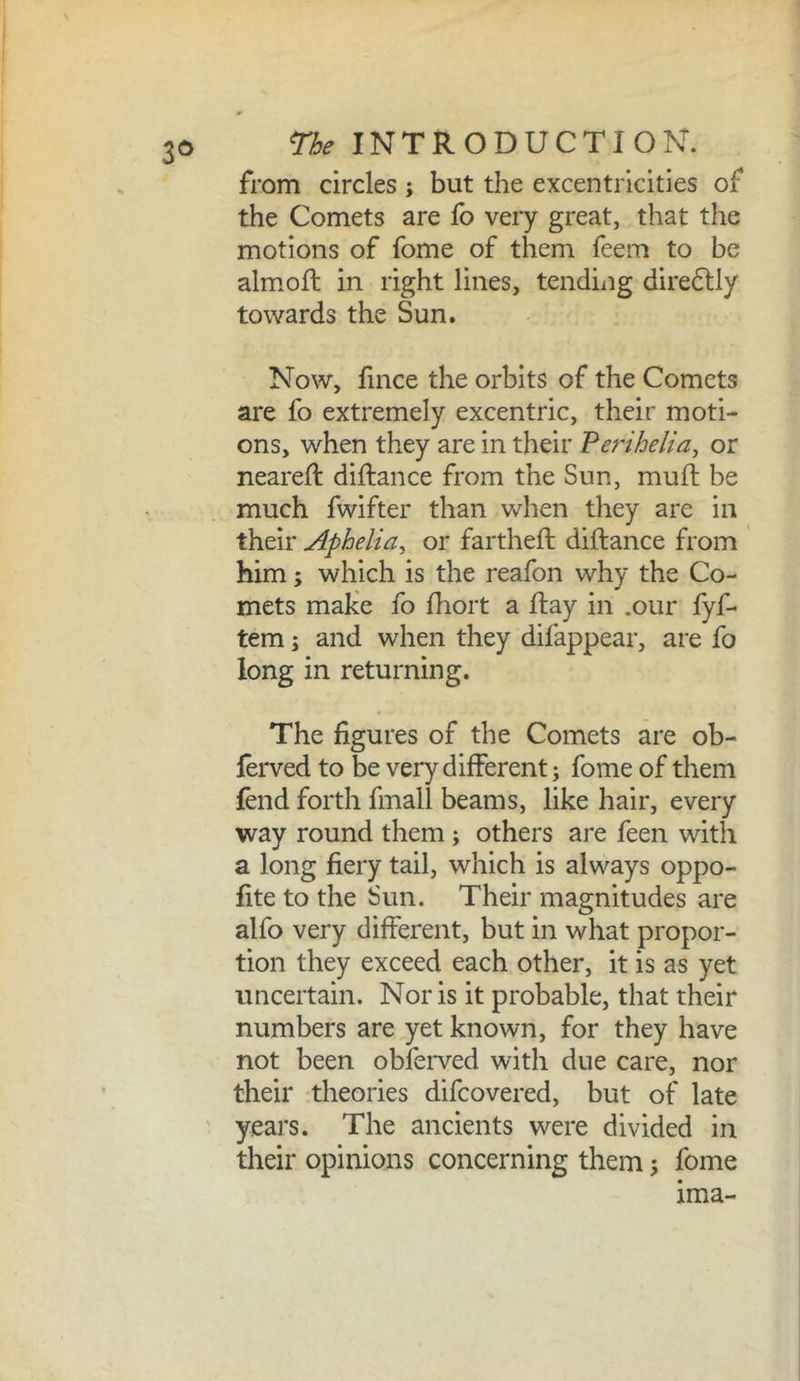 3^> from circles ; but the excentricities of the Comets are lb very great, that the motions of fome of them feem to be almofl in right lines, tending diredlly towards the Sun. Now, fince the orbits of the Comets are fo extremely excentric, their moti- ons, when they are in their Perihelia^ or neared: diftance from the Sun, mud be much fwifter than when they are in their Aphelia, or farthed didance from him; which is the reafon why the Co- mets make fo diort a day in .our fyf- tem j and when they difappear, are fo long in returning. The figures of the Comets are ob- lerved to be very different; fome of them fend forth fmall beams, like hair, every way round them; others are feen with a long fiery tail, which is always oppo- fite to the Sun. Their magnitudes are alfo very different, but in what propor- tion they exceed each other, it is as yet uncertain. Nor is it probable, that their numbers are yet known, for they have not been obfeiwed with due care, nor their theories difcovered, but of late years. The ancients were divided in their opinions concerning them; fome ima-
