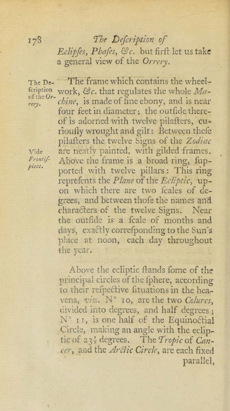 I7S The De- feription of the Or- rerj. Vide Frontif- piece. ^he X)efctiption of EcUpfeSy Phafes^ &c. but firft let us take a general view of the Orrery. The frame which contains the wheel- work, ^c. that regulates the whole Ma- chine^ is made of fine ebony, and is near four feet in diameter; tlie outfide there- of is adorned with twelve pilafters, cu- rioully wrought and gilt: Between thefe pilafters the twelve Signs of the Zodiac are neatly painted, with gilded frames. Above tlie frame is a broad ring, fup- ported with twelve pillars: This ring reprefents the Plane of the Ecliptic^ up- on which there are two fcales of de- grees, and between thofe the names and charadfers of the twelve Signs. Near the outftde is a fcale of months and days, exactly correfponding to the Sun’s place at noon, each day throughout the year. Above the ecliptic ftands fome of the principal circles of the fphere, according to their refpedlive fituations in the hea- vens, ^ci^. N° 10, are the two CcAfrcj, divided into degrees, and half degrees ; N° II, is one half of the Equinodfial Circle, making an angle with the eclip- tic of 23T degrees. The Propicof Can- cer y and the ArBic Circley are each fixed parallel.