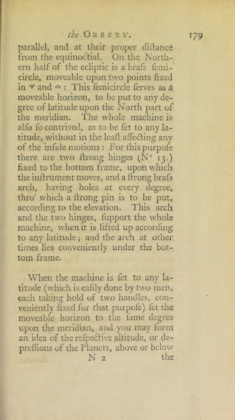 the O n R E R V. parallel, and at their proper diflahc^ from the equinoclial. On the North-* ern half of the ecliptic is a brafs femi- circle, moveable upon two points fixed in ^ and : This femicircle ferves as d moveable horizon, to be put to any de- gree of latitude upon the North part of the meridian. The whole machine is alfo fo contrived, as to be fet to any la- titude, without in the leafc afFediing any of the infide motions: For this purpofe there are two ftrong hinges (N® 13.) fixed to the bottom frame, upon which the inffrument moves, and a ftrong brafs arch, having holes at every degree, thro’ which a ftrong pin is to be put, according to the elevation. This arch and the two hinges, fupport the whole machine, when it is lifted up according to any latitude j and the arch at other times lies conveniently under the bot- tom frame. When the macinne is fet to any la- titude (which is eafdy done by two men, each taking hold of two handles, con- veniently fixed for that purpofe) fet the moveable horizon to the fame degree upon the meridian, and you may form an idea of the refpeefive altitude, or de- preflions of the Planets, above or below N 2 the /