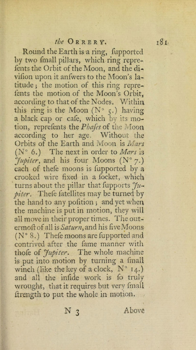 Round the Earth is a ring, fiipported by two fmall pillars, which ring repre- fents the Orbit of the Moon, and the di- vifion upon it anfwers to the Moon’s la- titude ; the motion of this ring repre- I’ents the motion of the Moon’s Orbit, according to that of the Nodes. V/ithia this ring is the Moon (N° 5,) having a black cap or cafe, which by its mo- tion, reprefents the Phafes of the Moon according to her age. Without the Orbits of the Earth and Moon is Mars (N° 6.) The next in order to Mars is 'Jupiter^ and his four Moons (N° 7.) each of thefe moons is fupported by a crooked wire fixed in a focket, which ’ turns about the pillar that fupports piter. Thefe fatellites may be turned by the hand to any pofition; and yet when the machine is put in motion, they will all move in their proper times. The out- ermoft of all is Saturn, and his five Moons (N° 8.) Thefe moons are fupported and contrived after the fame manner with thofe of Jupiter. The whole machine is put into motion by turning a fmall winch (like the key of a clock, 14.) and all the infide work is fo truly wrought, that it requires but very fmall ftrength to put the whole in motion. N 3 Above