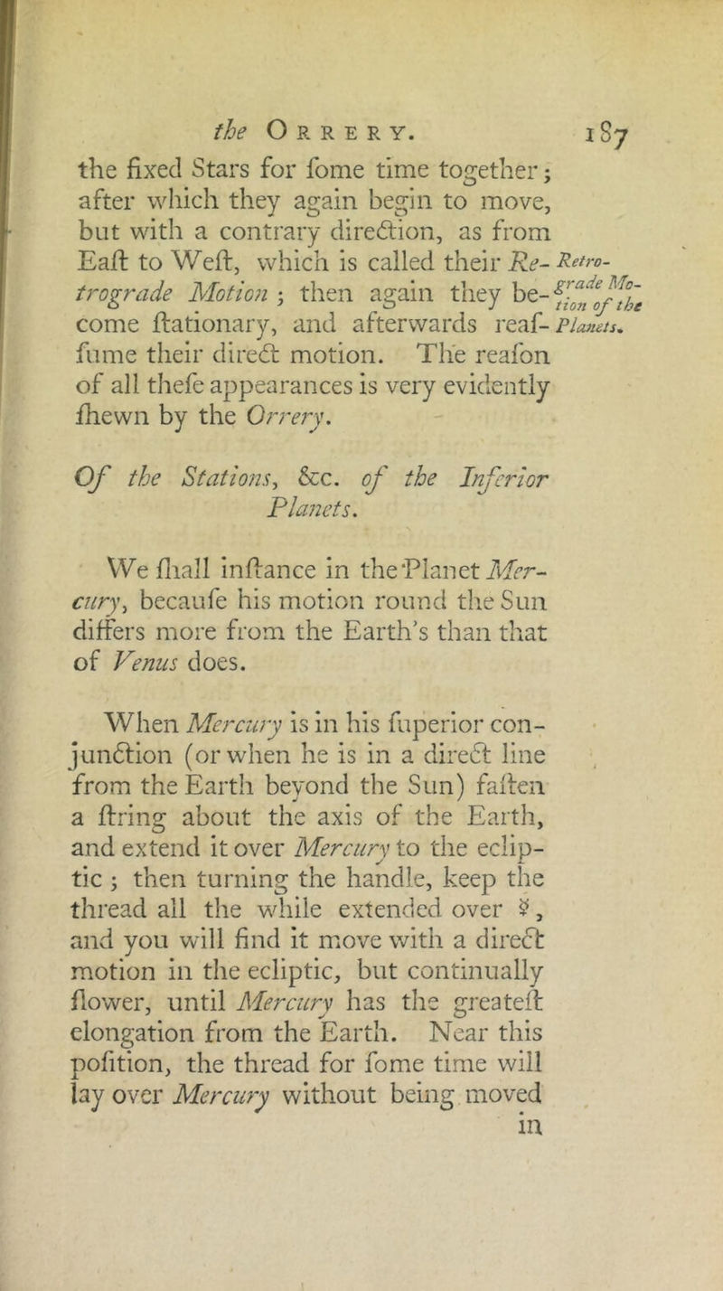 the O R RE -RY. 187 the fixed Stars for fome time together; after which they again begin to move, but with a contrary direction, as from Eall to Weft, which is called their Re- Retro- trograde Motmi; then again they ^^-Yionlf%e come ftationary, and afterwards Planets, fume their direcft motion. The reafon of all thefe appearances is very evidently fhewn by the Orrery. Of the Statio?2s^ &c. of the Inferior Flatlets. We fliall inftance in the Planetilf^r- cur)\ becaufe his motion round the Sun differs more from the Earth’s than that of Venus does. When Mercury is in his fuperior con- jundfion (or when he is in a diredl line from the Earth beyond the Sun) fallen a firing about the axis of the Earth, and extend it over Mercury to the eclip- tic ; then turning the handle, keep the thread all the while extended over ^, and you will find it move with a direcl motion in the ecliptic, but continually flower, until Mercury has the greateft elongation from the Earth. Near this pofition, the thread for fome time will owcY Mercury without being moved I