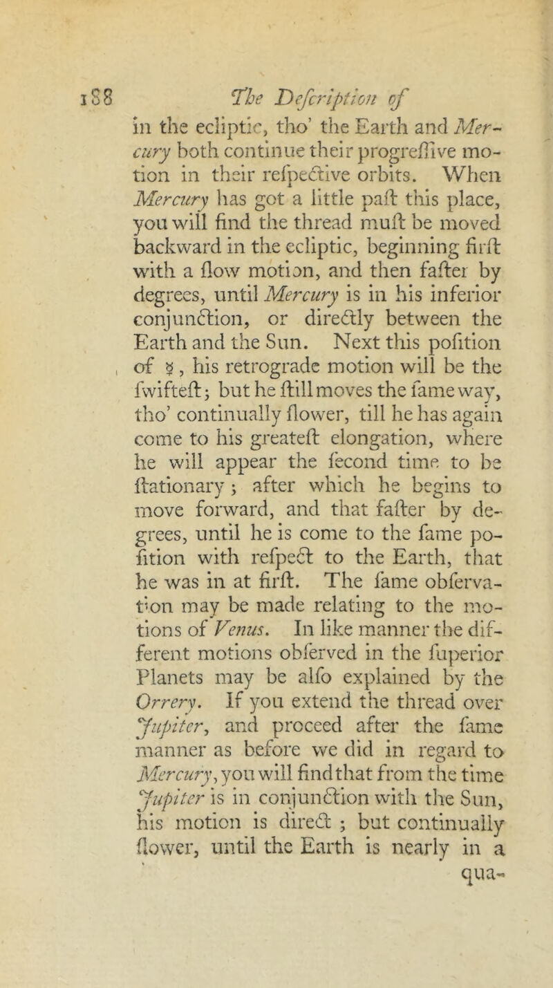 in the ecliptic, tho’ the Earth and Mer- cury both continue their progredive mo- tion in their rerpe(ftive orbits. When Mercury has got a little paft this place, you will find the thread muil: be moved backward in the ecliptic, beginning firft with a flow motion, and then faflei by degrees, until Mercury is in his inferior conjun6lion, or diredly between the Earth and the Sun. Next this pofition , of 5 , his retrograde motion will be the fwifteft y but he flill moves the fame way, tho’ continually flower, till he has again come to his greateft elongation, where he will appear the fecond time to be Ifationary; after which he begins to move forward, and that fafter by de- grees, until he is come to the fame po- sition with refpe6l to the Earth, that he was in at firfl. The fame obferva- t’on may be made relating to the mo- tions of Venus. In like manner the dif- ferent motions obl'erved in the fuperior Planets may be alfo explained by the Orrery. If you extend the thread over fupitery and proceed after the fame manner as before we did in regard to Mercury y you will find that from the time Jupiter is in conjundfion with the Sun, his motion is dired ; but continually flower, until the Earth is nearly in a qua-