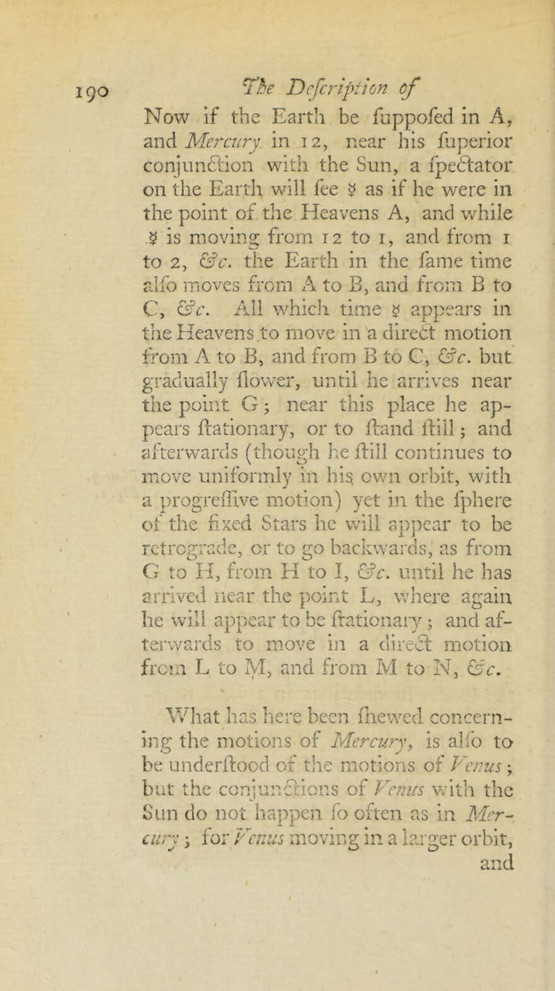 igo Tbe Defer ip: ion of Now if the Earth be fuppofed in A, 2iVidi Mercury, in 12, near his fuperior conjunftion with the Sun, a ipedlator on the Earth will fee ^ as if he were in the point of the Heavens A, and while ^ is moving from 12 to i, and from i to 2, the Earth in the fame time alfo moves from A to B, and from B to C, All which time ^ appears in the Heavens to move in a direct motion from A to B, and from B to C, ^c. but gradually llower, until he arrives near the point G; near this place he ap- pears fbationary, or to ftand ftill; and afterwards (though lie flill continues to move uniformly in hi^ own orbit, with a progreffive motion) yet in the fphere of the f-xed Stars he will appear to be retrograde, or to go backwards, as from G to H, from H to I, &c. until he has arrived near the point L, where again he will appear to be ffationary; and af- terwards to move in a diredl motion from L to M, and from M to N, G'c. What has here been fnewed concern- ing the motions of Mercury^ is alfo to be underflood of the motions of Venus; but the conjunflions of P'emes vrith the Sun do not happen fo often as in Mer- cury i for Venus moving in a larger orbit, and
