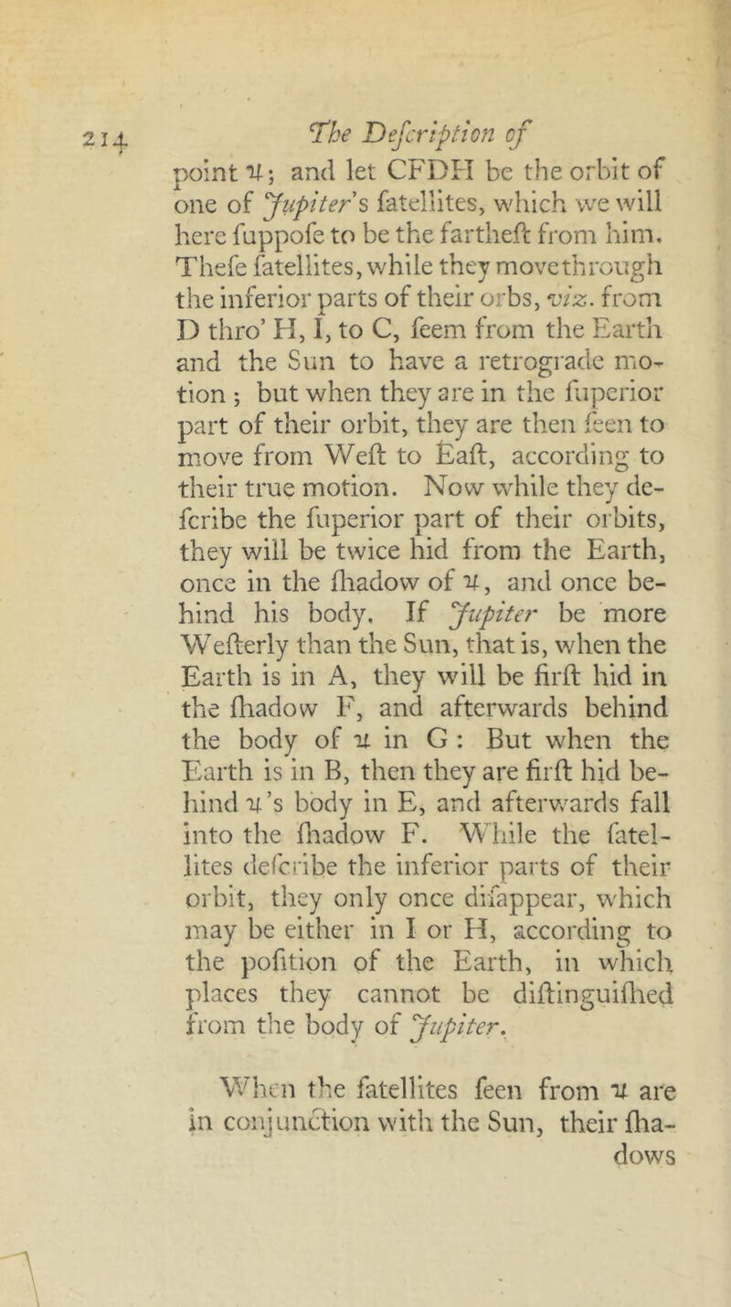 point U; and let CFDFI be the orbit of one of Jiipiters fatellites, which \ve will here fuppofe to be the fartlieff from him. Thefe fatellites, while they move through the inferior parts of their orbs, ^iz. from D thro’ H, I, to C, feem from the Earth and the Sun to have a retrograde mo- tion ; but when they are in the faperior part of their orbit, they are then feen to move from Weft to Eaft, according to their true motion. Now while they de- fcribe the fuperior part of their orbits, they will be twice hid from the Earth, once in the fliadow of U, and once be- hind his body. If Jupiter be more Wefterly than the Sun, that is, when the Earth is in A, they will be firft hid in the ftiadow F, and afterwards behind the body of it in G : But when the Earth is in B, then they are firft hid be- hind it’s body in E, and afterv/ards fall into the fnadow F. While the fatel- lites defcribe the inferior parts of their orbit, they only once difappear, which may be either in I or H, according to the pofition of the Earth, in which places they cannot be diftinguiftied from the body of Jupiter. When the fatellites feen from it are in conjunction with the Sun, their ftia- dows