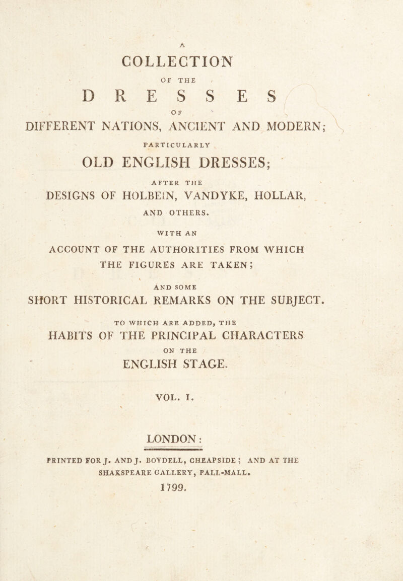 A COLLECTION or THE DRESSES/ OF y DIFFERENT NATIONS, ANCIENT AND MODERN,* y PARTICULARLY OLD ENGLISH DRESSES; AFTER THE DESIGNS OF HOLBEIN, VANDYKE, HOLLAR, AND OTHERS. WITH AN ACCOUNT OF THE AUTHORITIES FROM WHICH THE FIGURES ARE TAKEN I V \ AND SOME SHORT HISTORICAL REMARKS ON THE SUBJECT. TO WHICH ARE ADDED, THE HABITS OF THE PRINCIPAL CHARACTERS ON THE ENGLISH STAGE. VOL. I, V t > LONDON^: PRINTED FOR J. ANDJ. BOYDELL, CHEAPSIDE ; AND AT THE SHAKSPEARE GALLERY, PALL-MALL. 099. c ■ r