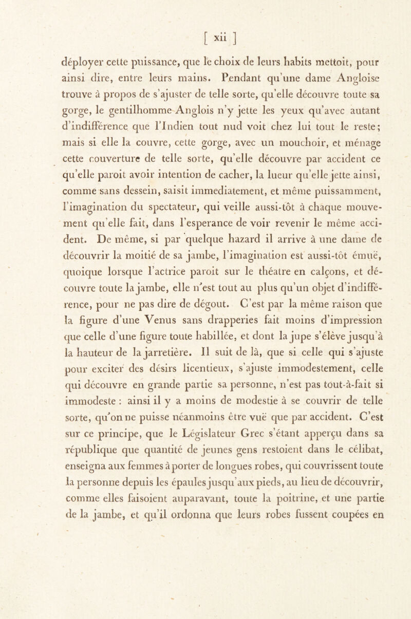 J XU - déployer cette puissance, que le choix de leurs habits mettoit, pour ainsi dire, entre leurs mains. Pendant qu’une dame Angloise trouve à propos de s’ajuster de telle sorte, qu’elle découvre toute sa gorge, le gentilhomme Anglois n’y jette les yeux qu’avec autant d’indifférence que l’Indien tout nud voit chez lui tout le reste; mais si elle la couvre, cette gorge, avec un mouchoir, et ménage cette couverture de telle sorte, qu’elle découvre par accident ce qu’elle paroit avoir intention de cacher, la lueur qu’elle jette ainsi, comme sans dessein, saisit immédiatement, et même puissamment, l’imagination du spectateur, qui veille aussi-tôt à chaque mouve- ment qu elle fait, dans l’esperance de voir revenir le même acci- dent. De même, si par quelque hazard il arrive à une dame de découvrir la moitié de sa jambe, l’imagination est aussi-tôt émue, quoique lorsque l’actrice paroit sur le théâtre en calçons, et dé- couvre toute la jambe, elle n^est tout au plus qu’un objet d’indiffé- rence, pour ne pas dire de dégoût. C’est par la même raison que la figure d’une Venus sans drapperies fait moins d’impression que celle d’une figure toute habillée, et dont la jupe s’élève jusqu’à la hauteur de la jarretière. Il suit de là, que si celle qui s’ajuste pour exciter des désirs iicentieux, s’ajuste immodestement, celle qui découvre en grande partie sa personne, n’est pas tout-à-fait si immodeste : ainsi il y a moins de modestie à se couvrir de telle sorte, qu^’onne puisse néanmoins être vue que par accident. C’est sur ce principe, que le Législateur Grec s’étant apperçu dans sa république que quantité de jeunes gens restoient dans le célibat, enseigna aux femmes à porter de longues robes, qui couvrissent toute la personne depuis les épaules jusqu’aux pieds, au lieu de découvrir, comme elles faisoient auparavant, toute la poitrine, et une partie de la jambe, et qu’il ordonna que leurs robes fussent coupées en